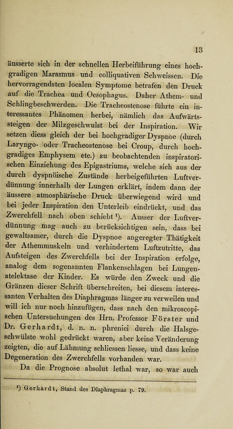 -J 13 äusserte sich in der schnellen Herbeiführung eines hoch¬ gradigen Marasmus und colliquativen Schweissen. Die hervorragendsten localen Symptome betrafen den Druck auf die Trachea und Oesophagus. Daher Athem- und Schlingbeschwerden. Die Tracheostenose führte ein in¬ teressantes Phänomen herbei, nämlich das Aufwärts¬ steigen der Milzgeschwulst bei der Inspiration. Wir setzen diess gleich der bei hochgradiger Dyspnoe (durch Laryngo- oder Tracheostenose bei Croup, durch hoch¬ gradiges Emphysem etc.) zu beobachtenden inspiratori¬ schen Einziehung des Epigastriums, welche sich aus der durch dyspnöische Zustände herbeigeführten Luftver¬ dünnung innerhalb der Lungen erklärt, indem dann der äussere atmosphärische Druck überwiegend wird und bei jeder Inspiration den Unterleib eindrückt, und das Zwerchfell nach oben schiebtl). Ausser der Luftver¬ dünnung mag auch zu berücksichtigen sein, dass bei gewaltsamer, durch die Dyspnoe angeregter Thätigkeit der Athemmuskeln und verhindertem Luftzutritte, das Aufsteigen des Zwerchfells bei der Inspiration erfolge, analog dem sogenannten Flankenschlagen bei Lungen¬ atelektase der Kinder. Es würde den Zweck und die Gränzen dieser Schrift überschreiten, bei diesem interes¬ santen Verhalten des Diaphragmas länger zu verweilen und will ich nur noch hinzufügen, dass nach den mikroscopi- schen Untersuchungen des Hrn. Professor Förster und Dr. Gerhardt, d. n. n. phrenici durch die Halsge¬ schwülste wohl gedrückt waren, aber keine Veränderung zeigten, die auf Lähmung schliessen Hesse, und dass keine Degeneration des Zwerchfells vorhanden war. Da die Prognose absolut lethal war, so war auch *) Gerhardt, Stand des Diaphragmas p. 79.