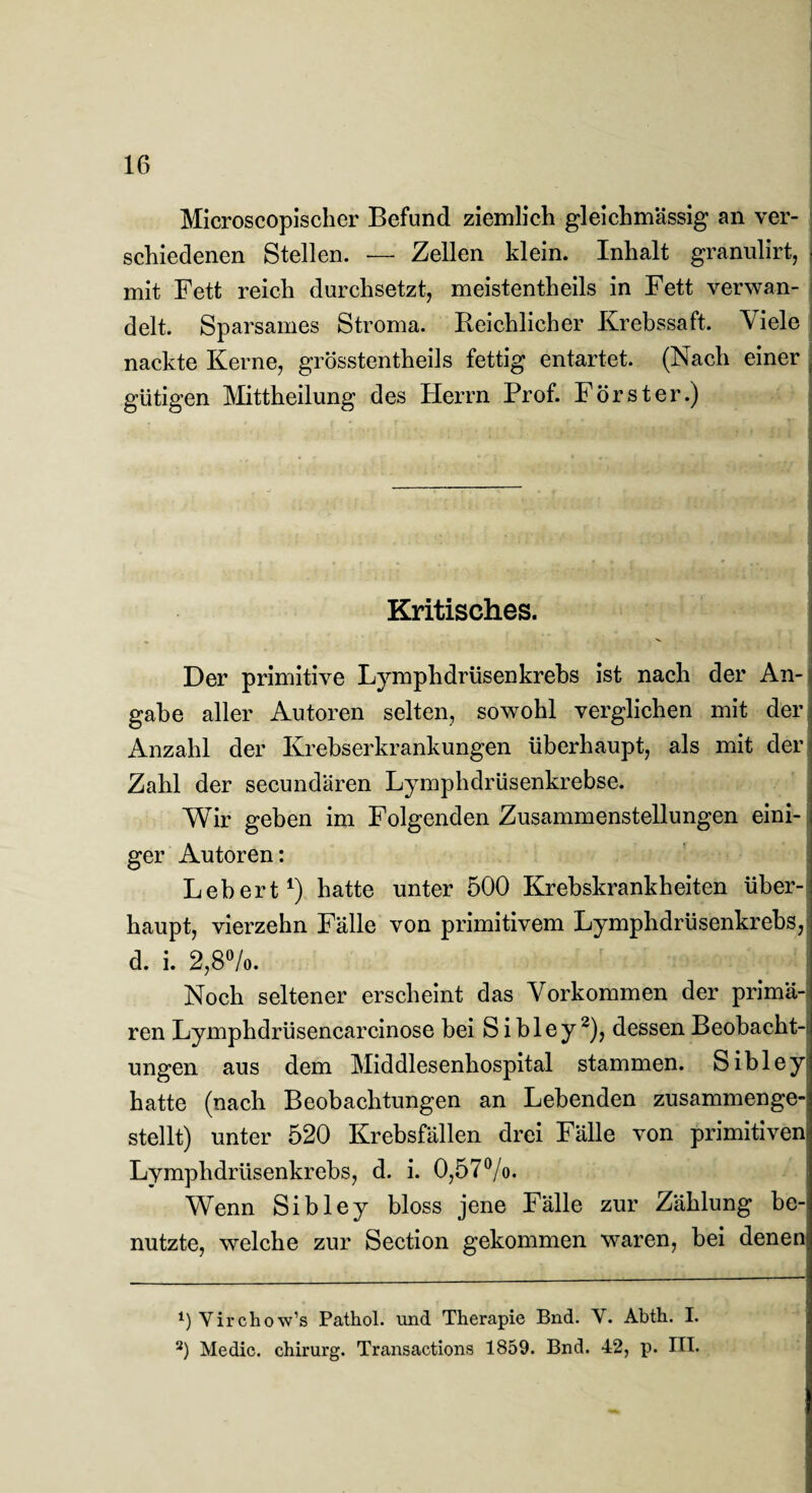 Microscopischer Befund ziemlich gleichmässig an ver¬ schiedenen Stellen. — Zellen klein. Inhalt granulirt, ■ mit Fett reich durchsetzt, meistentheils in Fett verwan¬ delt. Sparsames Stroma. Reichlicher Krebssaft. Viele nackte Kerne, grösstentheils fettig entartet. (Nach einer gütigen Mittheilung des Herrn Prof. Förster.) Kritisches. Der primitive Lymphdrüsenkrebs ist nach der An¬ gabe aller Autoren selten, sowohl verglichen mit der Anzahl der Krebserkrankungen überhaupt, als mit der Zahl der secundären Lymphdrüsenkrebse. Wir geben im Folgenden Zusammenstellungen eini¬ ger Autoren: Lebert1) hatte unter 500 Krebskrankheiten über¬ haupt, vierzehn Fälle von primitivem Lymphdrüsenkrebs, d. i. 2,8°/o. Noch seltener erscheint das Vorkommen der primä¬ ren Lymphdrüsencarcinose bei Sibley2), dessen Beobacht¬ ungen aus dem Middlesenhospital stammen. Sibley hatte (nach Beobachtungen an Lebenden zusammenge¬ stellt) unter 520 Krebsfällen drei Fälle von primitiven Lymphdrüsenkrebs, d. i. 0,57%. Wenn Sibley bloss jene Fälle zur Zählung be¬ nutzte, welche zur Section gekommen waren, bei denen *) Yirchow’s Pathol. und Therapie Bnd. Y. Abth. I. 2) Medic. chirurg. Transactions 1859. Bnd. 42, p. ITT.