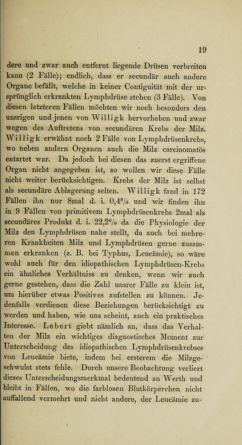 dere und zwar auch entfernt liegende Drüsen verbreiten kann (2 Fälle); endlich, dass er secundär auch andere Organe befällt, welche in keiner Contiguität mit der ur¬ sprünglich erkrankten Lymphdrüse stehen (3 Fälle). Von diesen letzteren Fällen möchten wir noch besonders den unsrigen und jenen von Willigk hervorheben und zwar wegen des Auftretens von secundären Krebs der Milz. Willigk erwähnt noch 2 Fälle von Lymphdrüsenkrebs, wo neben andern Organen auch die Milz carcinomatös entartet war. Da jedoch bei diesen das zuerst ergriffene Organ nicht angegeben ist, so wollen wir diese Fälle nicht weiter berücksichtigen. Krebs der Milz ist selbst als secundäre Ablagerung selten. Willigk fand in 172 Fällen ihn nur 8mal d. i. 0,4°/o und wir finden ihn in 9 Fällen von primitivem Lymphdrüsenkrebs 2mal als secundäres Produkt d. i. 22,2% da die Physiologie der Milz den Lymphdrüsen nahe stellt, da auch bei mehre¬ ren Krankheiten Milz und Lymphdrüsen gerne zusam¬ men erkranken (z. B. bei Typhus, Leucämie), so wäre wohl auch für den idiopathischen Lymphdrüsen-Krebs ein ähnliches Verhältnis zu denken, wenn wir auch gerne gestehen, dass die Zahl unsrer Fälle zu klein ist, um hierüber etwas Positives aufstellen zu können. Je¬ denfalls verdienen diese Beziehungen berücksichtigt zu werden und haben, wie uns scheint, auch ein praktisches Interesse. Lebert giebt nämlich an, dass das Verhal¬ ten der Milz ein wichtiges diagnostisches Moment zur Unterscheidung des idiopathischen Lymphdrüsenkrebses von Leucämie biete, indem bei ersterem die Milzge¬ schwulst stets fehle. Durch unsere Beobachtung verliert dieses Unterscheidungsmerkmal bedeutend an Werth und bleibt in Fällen, wo die farblosen Blutkörperchen nicht auffallend vermehrt und nicht andere, der Leucämie zu-
