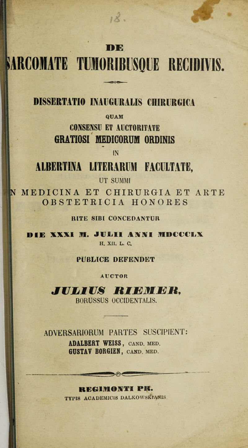 ' > & DE ARCOINATE TUMORIBllSOUE RECIDIVIS. DISSERTATIO IMCGCRALIS CHIRURGICA QUAM CONSENSU ET AUCTORITATE GRATIOSI MEDICORUM ORDINIS IN ALBERTIM LITERARUM FACULTATE, UT SUMMI MEDICINA ET CHIRURGIA ET ARTE OBSTETRICIA HONORES RITE SIBI CONCEDANTUR DIE XXXI HI. JULII AMI MDCCCL\ H. XII. L. C. PUBLICE DEFENDET AUCTOR JULilUS BORUSSUS OCCIDENTALIS. ADVERSARIORUM PARTES SUSCIPIENT: ADALBERT WEISS , CAND. MED. GUSTAV BORGIEN, cand. med. E RGGliDOHTI PB. TYPIS ACADEMICIS DALKO YVSK1ANIS