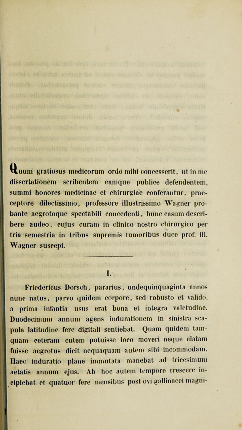 i ■ • I L I Mjuum gratiosus medicorum ordo mihi concesserit, ut in me I dissertationem scribentem eamque publice defendentem, summi honores medicinae et chirurgiae conferantur, prae- I ceptore dilectissimo, professore illustrissimo Wagner pro- I bante aegrotoque spectabili concedenti, hunc casum descri¬ bere audeo, cujus curam in clinico nostro chirurgico per tria semestria in tribus supremis tumoribus duce prof. ili. Wagner suscepi. I. Friedericus Dorsch, pararius, undequinquaginta annos nunc natus, parvo quidem corpore, sed robusto et valido, a prima infantia usus erat bona et integra valetudine. Duodecimum annum agens indurationem in sinistra sca- I pula latitudine fere digitali sentiebat. Quam quidem tam¬ quam ceteram cutem potuisse loco moveri neque elatam I fuisse aegrotus dicit nequaquam autem sibi incommodam. Haec induratio plane immutata manebat ad tricesimum aetatis annum ejus. Ab hoc autem tempore crescere in¬ cipiebat et quatuor fere mensibus post ovi gallinacei magni-