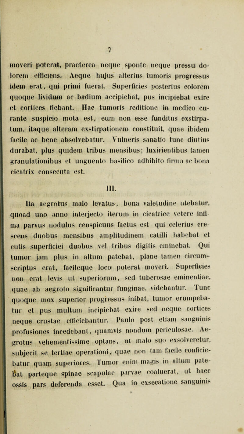 moveri poterat, praeterea neque sponte neque pressu do¬ lorem efficiens. Aeque hujus alterius tumoris progressus idem erat, qui primi fuerat. Superficies posterius colorem quoque lividum ac badium accipiebat, pus incipiebat exire et cortices fiebant. Hac tumoris reditione in medico cu¬ rante suspicio mota est, eum non esse funditus exstirpa¬ tum, itaque alteram exstirpationem constituit, quae ibidem facile ac bene absolvebatur. Vulneris sanatio tunc diutius durabat, plus quidem tribus mensibus; luxirientibus tamen granulationibus et unguento basilico adhibito firma ac bona cicatrix consecuta est. 111. I I ' i Ita aegrotus malo levatus, bona valetudine utebatur, quoad uno anno interjecto iterum in cicatrice vetere infi ma parvus nodulus censpicuus factus est qui celerius cre¬ scens duobus mensibus amplitudinem catilli habebat et cutis superficiei duobus vel tribus digitis eminebat. Qui tumor jam plus in altum patebat, plane tamen circum¬ scriptus erat, facileque loco poterat moveri. Superficies non erat levis ut superiorum, sed tuberosae eminentiae, quae ab aegroto significantur funginae, videbantur. Tunc quoque mox superior progressus inibat, tumor erumpeba¬ tur et pus multum incipiebat exire sed neque cortices neque crustae efficiebantur. Paulo post etiam sanguinis profusiones incedebant, quamvis nondum periculosae. Ae¬ grotus vehementissime optans, ut malo suo exsolveietur, subjecit se tertiae operationi, quae non tam facile conficie¬ batur quam superiores. Tumor enim magis in altum pate¬ bat parteque spinae scapulae parvae coaluerat, ut haec ossis pars deferenda esset. Qua in exseeatione sanguinis I