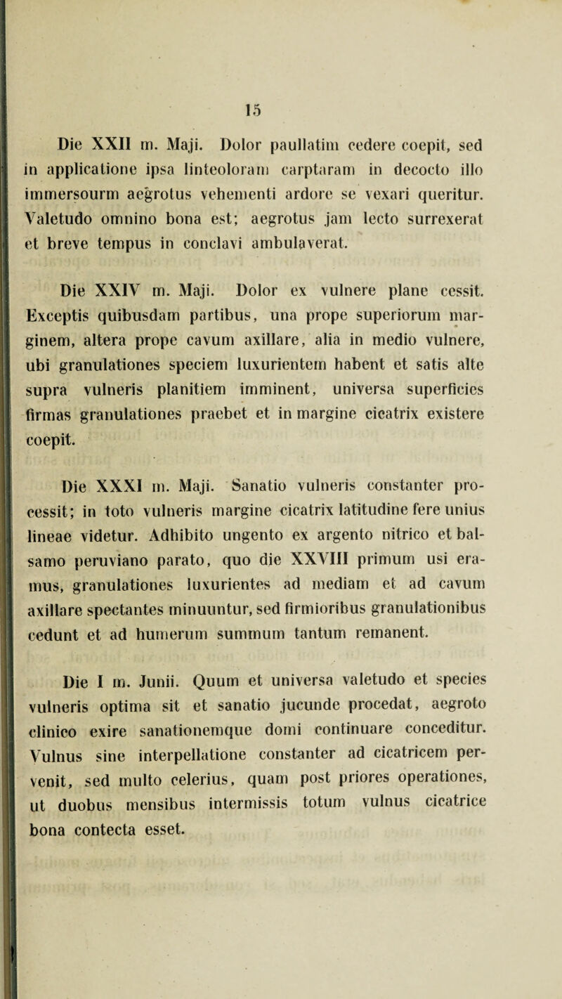 i Die XXII m. Maji. Dolor paullatim cedere coepit, sed in applicatione ipsa linteoloram carptaram in decocto illo j immersourm aegrotus vehementi ardore se vexari queritur. Valetudo omnino bona est; aegrotus jam lecto surrexerat et breve tempus in conclavi ambulaverat. /• Die XXIV m. Maji. Dolor ex vulnere plane cessit. Exceptis quibusdam partibus, una prope superiorum mar¬ ginem, altera prope cavum axillare, alia in medio vulnere, ubi granulationes speciem luxurientem habent et satis alte supra vulneris planitiem imminent, universa superficies I firmas granulationes praebet et in margine cicatrix existere coepit. Die XXXI m. Maji. Sanatio vulneris constanter pro¬ cessit; in toto vulneris margine cicatrix latitudine fere unius lineae videtur. Adhibito ungento ex argento nitrico et bal- Jl samo peruviano parato, quo die XXVIII primum usi era¬ mus, granulationes luxurientes ad mediam et ad cavum axillare spectantes minuuntur, sed firmioribus granulationibus cedunt et ad humerum summum tantum remanent. Die I m. Junii. Quum et universa valetudo et species vulneris optima sit et sanatio jucunde procedat, aegroto clinico exire sanationemque domi continuare conceditur. Vulnus sine interpellatione constanter ad cicatricem per- I venit, sed multo celerius, quam post priores operationes, ut duobus mensibus intermissis totum vulnus cicatrice bona contecta esset. V K'. II B •