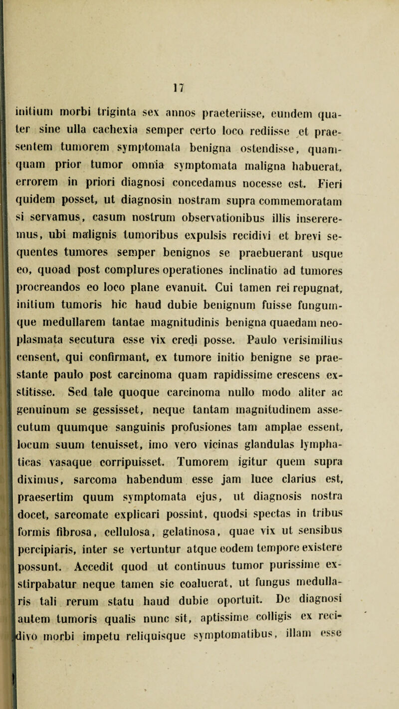 initium morbi triginta sex annos praeteriisse, eundem qua¬ ter sine ulla cachexia semper certo loco rediisse et prae¬ sentem tumorem symptomata benigna ostendisse, quam¬ quam prior tumor omnia symptomata maligna habuerat, errorem in priori diagnosi concedamus nocesse est. Fieri quidem posset, ut diagnosin nostram supra commemoratam si servamus, casum nostrum observationibus illis inserere¬ mus, ubi malignis tumoribus expulsis recidivi et brevi se¬ quentes tumores semper benignos se praebuerant usque eo, quoad post complures operationes inclinatio ad tumores procreandos eo loco plane evanuit. Cui tamen rei repugnat, initium tumoris hic haud dubie benignum fuisse fungum¬ que medullarem tantae magnitudinis benigna quaedam neo¬ plasmata secutura esse vix credi posse. Paulo verisimilius censent, qui confirmant, ex tumore initio benigne se prae¬ stante paulo post carcinoma quam rapidissime crescens ex¬ stitisse. Sed tale quoque carcinoma nullo modo aliter ac genuinum se gessisset, neque tantam magnitudinem asse¬ cutum quumque sanguinis profusiones tam amplae essent, locum suum tenuisset, imo vero vicinas glandulas lympha¬ ticas vasaque corripuisset. Tumorem igitur quem supra diximus, sarcoma habendum esse jam luce clarius est, praesertim quum symptomata ejus, ut diagnosis nostra docet, sarcomate explicari possint, quodsi spectas in tribus I formis fibrosa, cellulosa, gelatinosa, quae vix ut sensibus percipiaris, inter se vertuntur atque eodem tempore existere possunt. Accedit quod ut continuus tumor purissime ex- I stirpabatur neque tamen sic coaluerat, ut fungus medulla¬ ris tali rerum statu haud dubie oportuit. De diagnosi ! autem tumoris qualis nunc sit, aptissime colligis ex reci- jdivo morbi impetu reliquisque symptomatibus, illam esse