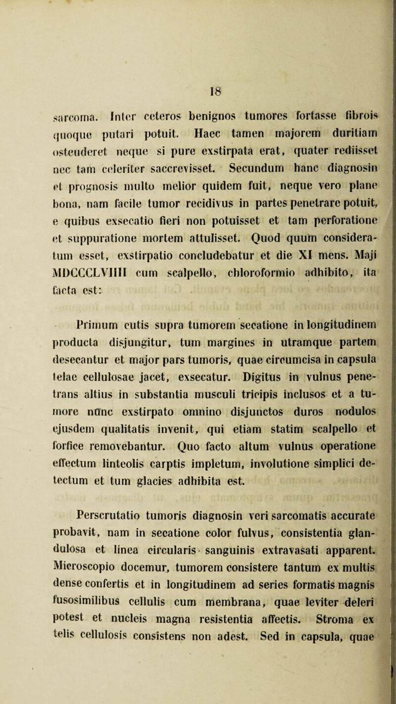 sarcoma. Inter ceteros benignos tumores fortasse fibro is quoque putari potuit. Haec tamen majorem duritiam ostenderet neque si pure exstirpata erat, quater rediisset nec tam celeriter saccrevisset. Secundum hanc diagnosin et prognosis multo melior quidem fuit, neque vero plane bona, nam facile tumor recidivus in partes penetrare potuit, e quibus exsecatio fieri non potuisset et tam perforatione et suppuratione mortem attulisset. Quod quum considera¬ tum esset, exstirpatio concludebatur et die XI mens. Maji MDCCCLVI1II cum scalpello, cbloroformio adhibito, ita facta est: Primum cutis supra tumorem secatione in longitudinem producta disjungitur, tum margines in utramque partem desecantur et major pars tumoris, quae circumcisa in capsula telae cellulosae jacet, exsecatur. Digitus in vulnus pene¬ trans altius in substantia musculi tricipis inclusos et a tu¬ more nQnc exstirpato omnino disjunctos duros nodulos ejusdem qualitatis invenit, qui etiam statim scalpello et forfice removebantur. Quo facto altum vulnus operatione effectum linteolis carptis impletum, involutione simplici de¬ tectum et tum glacies adhibita est. Perscrutatio tumoris diagnosin veri sarcomatis accurate probavit, nam in secatione color fulvus, consistentia glan¬ dulosa et linea circularis sanguinis extravasati apparent. Microscopio docemur, tumorem consistere tantum ex multis dense confertis et in longitudinem ad series formatis magnis fusosimilibus cellulis cum membrana, quae leviter deleri potest et nucleis magna resistentia affectis. Stroma ex telis cellulosis consistens non adest. Sed in capsula, quae