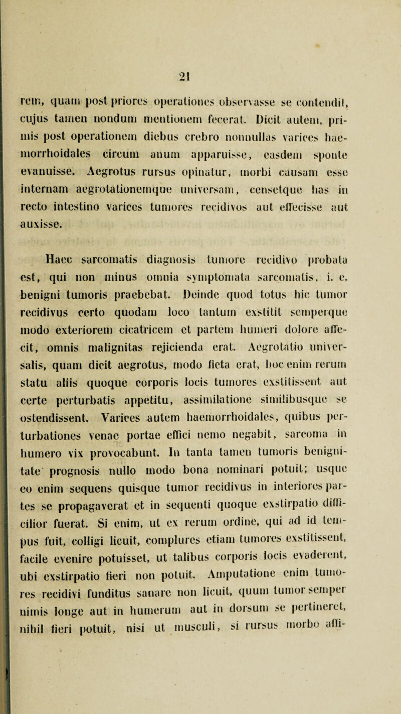 rem, quam post priores operationes observasse se contendi!, cujus tamen nondum mentionem fecerat. Dicit autem, pri¬ mis post operationem diebus crebro nonnullas varices hae- morrhoidales circum anum apparuisse, easdem sponte evanuisse. Aegrotus rursus opinatur, morbi causam esse internam aegrotationemque universam, censetque lias in recto intestino varices tumores recidivos aut ettecisse aut auxisse. i Haec sarcomatis diagnosis tumore recidivo probata est, qui non minus omnia symptomata sarcomatis, i. e. benigni tumoris praebebat. Deinde quod totus hic tumor recidivus certo quodam loco tantum exstitit semperque I modo exteriorem cicatricem et partem humeri dolore afle- cit, omnis malignitas rejicienda erat. Aegrotatio univer¬ salis, quam dicit aegrotus, modo licta erat, hoc enim rerum statu aliis quoque corporis locis tumores exstitissent aut certe perturbatis appetitu, assimilatione similibusque se ostendissent. Varices autem haemorrhoidales, quibus per¬ turbationes venae portae effici nemo negabit, sarcoma in humero vix provocabunt. In tanta tamen tumoris benigni¬ tate prognosis nullo modo bona nominari potuit; usque eo enim sequens quisque tumor recidivus in interiores par¬ tes se propagaverat et in sequenti quoque exstirpatio dilfi- I cilior fuerat. Si enim, ut ex rerum ordine, qui ad id tem¬ pus fuit, colligi licuit, complures etiam tumores exstitissent, facile evenire potuisset, ut talibus corporis locis evadeient, ubi exstirpatio fieri non potuit. Amputatione enim tumo¬ res recidivi funditus sanare non licuit, quum tumoi sempei nimis longe aut in humerum aut in dorsum se pei lineret, nihil fieri potuit, nisi ut musculi, si rursus morbo ufh-