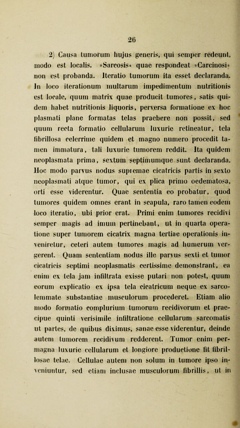 2) Causa tumorum hujus generis, qui semper redeunt, modo est localis. »Sarcosis« quae respondeat »Carcinosi« non est probanda. Iteratio tumorum ita esset declaranda, in loco iterationum multarum impedimentum nutritionis est locale, quum matrix quae producit tumores, satis qui¬ dem habet nutritionis liquoris, perv.ersa formatione ex hoc plasmati plane formatas telas praebere non possit, sed quum recta formatio cellularum luxurie retineatur, tela fibrillosa celerrime quidem et magno numero procedit ta¬ men immatura, tali luxurie tumorem reddit. Ita quidem neoplasmata prima, sextum septimumque sunt declaranda. Hoc modo parvus nodus supremae cicatricis partis in sexto neoplasmati atque tumor, qui ex plica primo oedematosa, orti esse viderentur. Quae sententia eo probatur, quod tumores quidem omnes erant in scapula, raro tamen eodem loco iteratio, ubi prior erat. Primi enim tumores recidivi semper magis ad imum pertinebant, ut in quarta opera¬ tione super tumorem cicatrix magna tertiae operationis in¬ veniretur, ceteri autem tumores magis ad humerum ver¬ gerent. Quam sententiam nodus ille parvus sexti et tumor cicatricis septimi neoplasmatis certissime demonstrant, ea enim ex tela jam infiltrata exisse putari non potest, quum eorum explicatio ex ipsa tela cicatricum neque ex sarco- lemmate substantiae musculorum procederet. Etiam alio modo formatio complurium tumorum recidivorum et prae¬ cipue quinti verisimile infiltratione cellularum sarcomatis ut partes, de quibus diximus, sanae esse viderentur, deinde autem tumorem recidivum redderent. Tumor enim per¬ magna luxurie cellularum et longiore productione fit fibril- losae telae. Cellulae autem non solum in tumore ipso in¬ veniuntur, sed etiam inclusae musculorum fibrillis, ut in