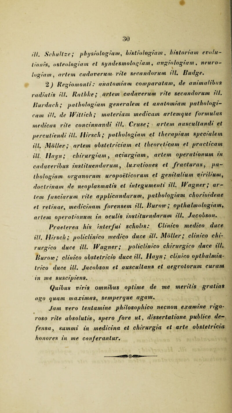 ///. Schultze; physiologiam, histiologiam, historiam evolu¬ tionis, osteologiam et syndesmologiam, angiologiarn, neuro- logium, artem cadaverum rite secandorum ili. Rudge. 2 J Regio monti: ana torniam comparatam, de animalibus radiatis ili. Rnlhke; artem cadaverum rite secandorum ili. Rurdach; palhologiam generalem et anatomiam pathologi¬ cam i/l. de Wittich; materiam medicam arlemque formulas medicas rite concinnandi ili. Cruse; artem auscultandi et percutiendi il-L Hirsch; palhologiam et therapiam specialem ili. Multer; artem obstetriciam et theoreticam et pradicam ili. flayn; chirurgiam, aciurgiam, artem operationum in cadaveribus instituendarum, luxationes et fracturas, pa¬ lhologiam organorum uropoeticorum et genitalium virilium, doctrinam de neoplasmatis et integumenti ill. Wagner; ar¬ tem fasciarum rite applicandarum, palhologiam chorioideae et retinae, medicinam forensem ill. Rurow; oplhalmologiam, artem operationum in oculis instituendarum ill. Jacobson. Praei er eu his interfui scholis: Clinico medico duce ill. Hirsch; policlinico medico duce ill. Miiller; clinico chi¬ rurgico duce ill. Wagner; policlinico chirurgico duce ill. Rurow; clinico obstetricio duce ill. Hayn; clinico oplhalnua- trico duce ill. Jacobson et auscultans et aegrotorum curam in me suscipiens. Quibus viris omnibus optime de me mentis gratias ago quam maximas, semperque agaui. Jam vero tentamine philosophico necnon examine rigo- roso rite absolutis, spero fore ut, dissertatione publice de¬ fensa, summi in medicina et chirurgia et arte obstetricia honores in me conferantur. Mjgg-fQXjnL*