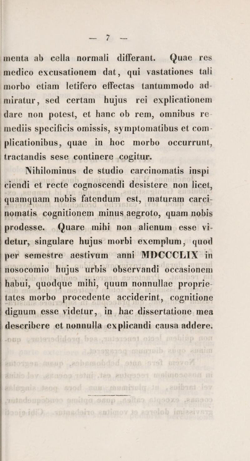 menta ab cella normali dilFerant. Quae res medico excusationem dat, qui vastationes tali morbo etiam letifero effectas tantummodo ad¬ miratur, sed certam hujus rei explicationem I dare non potest, et hanc ob rem, omnibus re¬ mediis specificis omissis, symptomatibus et com¬ plicationibus, quae in hoc morbo occurrunt, tractandis sese continere cogitur. Nihilominus de studio carcinomatis inspi ciendi et recte cognoscendi desistere non licet, quamquam nobis fatendum est, maturam carci¬ nomatis cognitionem minus aegroto, quam nobis prodesse. Quare mihi non alienum esse vi¬ detur, singulare hujus morbi exemplum, quod per semestre aestivum anni MDCCCLIX in nosocomio hujus urbis observandi occasionem habui, quodque mihi, quum nonnullae proprie¬ tates morbo procedente acciderint, cognitione dignum esse videtur, in hac dissertatione mea describere et nonnulla explicandi causa addere.