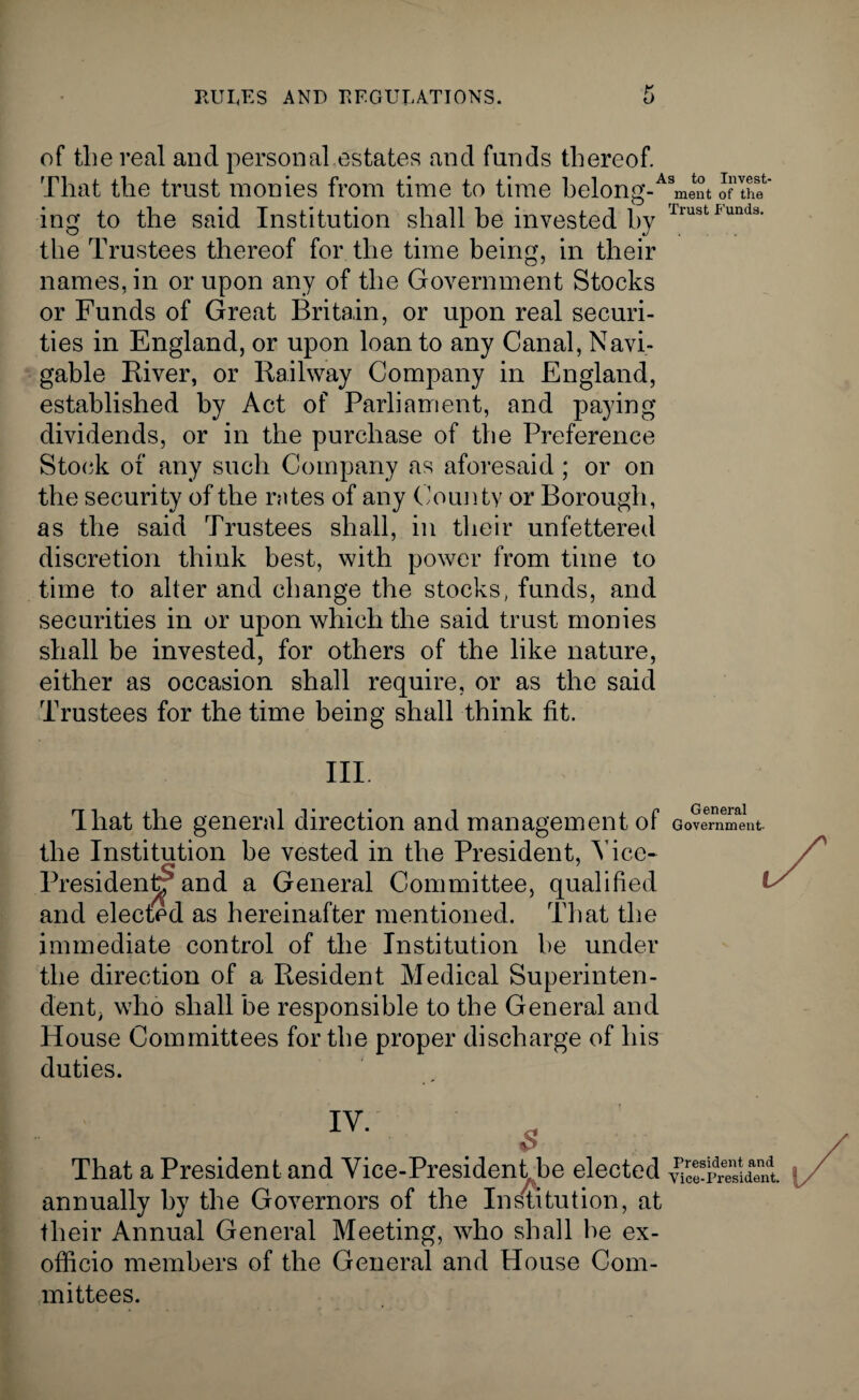 of the real and personal.estates and funds thereof. That the trust monies from time to time belong-Asment oflhT ing to the said Institution shall he invested by IrustI<unds- the Trustees thereof for the time being, in their names, in or upon any of the Government Stocks or Funds of Great Britain, or upon real securi¬ ties in England, or upon loan to any Canal, Navi¬ gable River, or Railway Company in England, established by Act of Parliament, and paying dividends, or in the purchase of the Preference Stock of any such Company as aforesaid ; or on the security of the rates of any County or Borough, as the said Trustees shall, in their unfettered discretion think best, with power from time to time to alter and change the stocks, funds, and securities in or upon which the said trust monies shall be invested, for others of the like nature, either as occasion shall require, or as the said Trustees for the time being shall think fit. III. That the general direction and management of the Institution he vested in the President, Vice- President^* and a General Committee, qualified and elected as hereinafter mentioned. That the immediate control of the Institution he under the direction of a Resident Medical Superinten¬ dent, who shall be responsible to the General and House Committees for the proper discharge of his duties. General Government That a President and Vice-Presidentjbe elected Yke-iSdent annually by the Governors of the Institution, at their Annual General Meeting, who shall he ex- officio members of the General and House Com¬ mittees.