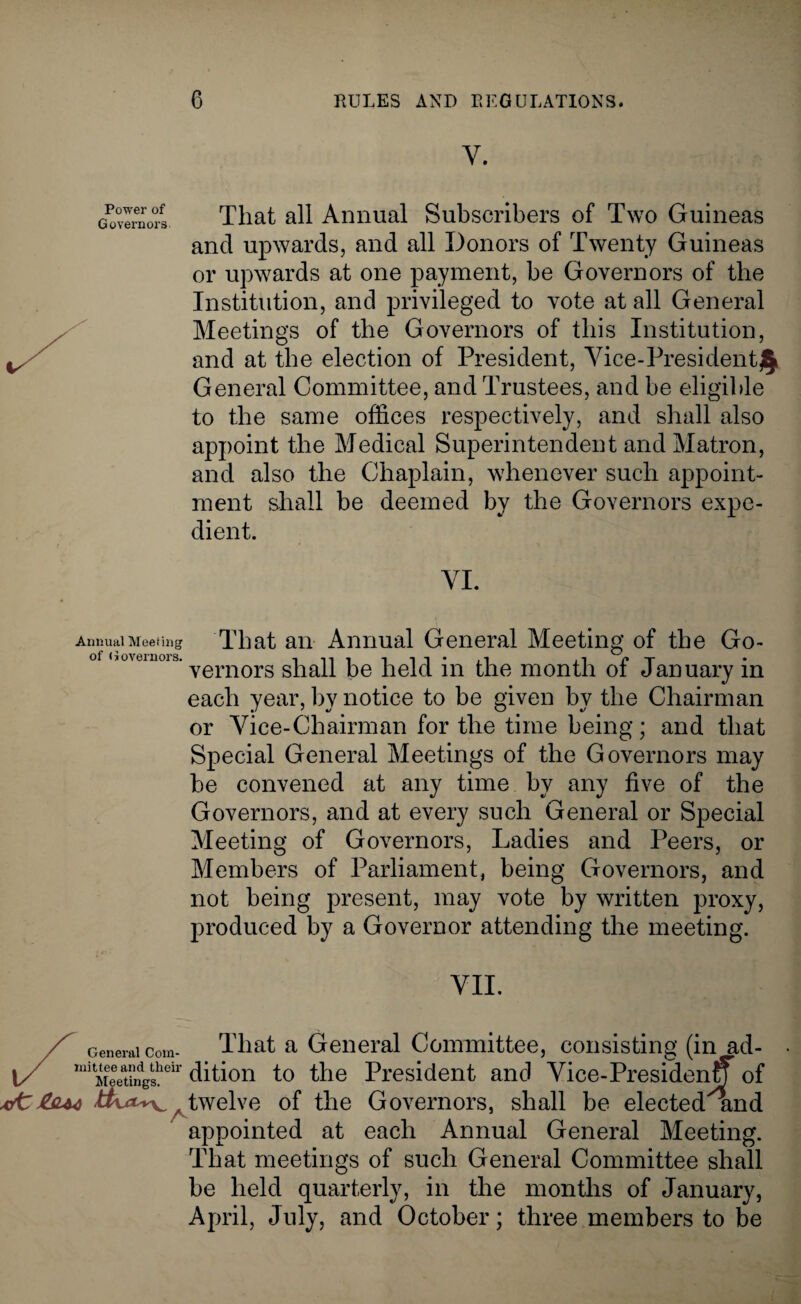 Power of Governors- That all Annual Subscribers of Two Guineas and upwards, and all Donors of Twenty Guineas or upwards at one payment, be Governors of the Institution, and privileged to vote at all General Meetings of the Governors of this Institution, and at the election of President, Vice-President £ General Committee, and Trustees, and be eligible to the same offices respectively, and shall also appoint the Medical Superintendent and Matron, and also the Chaplain, whenever such appoint¬ ment shall be deemed by the Governors expe¬ dient. VI. Annual Meeting of Governors. That an Annual General Meeting of the Go¬ vernors shall be held in the month of January in each year, by notice to be given by the Chairman or Vice-Chairman for the time being; and that Special General Meetings of the Governors may be convened at any time by any five of the Governors, and at every such General or Special Meeting of Governors, Ladies and Peers, or Members of Parliament, being Governors, and not being present, may vote by written proxy, produced by a Governor attending the meeting. VII. Z General com- That a General Committee, consisting (in ad- 1/ miMeet?ndgsheir Gition to the President and Vice-Presiden of xfttout / twelve of the Governors, shall be elected and appointed at each Annual General Meeting. That meetings of such General Committee shall be held quarterly, in the months of January, April, July, and October; three members to be