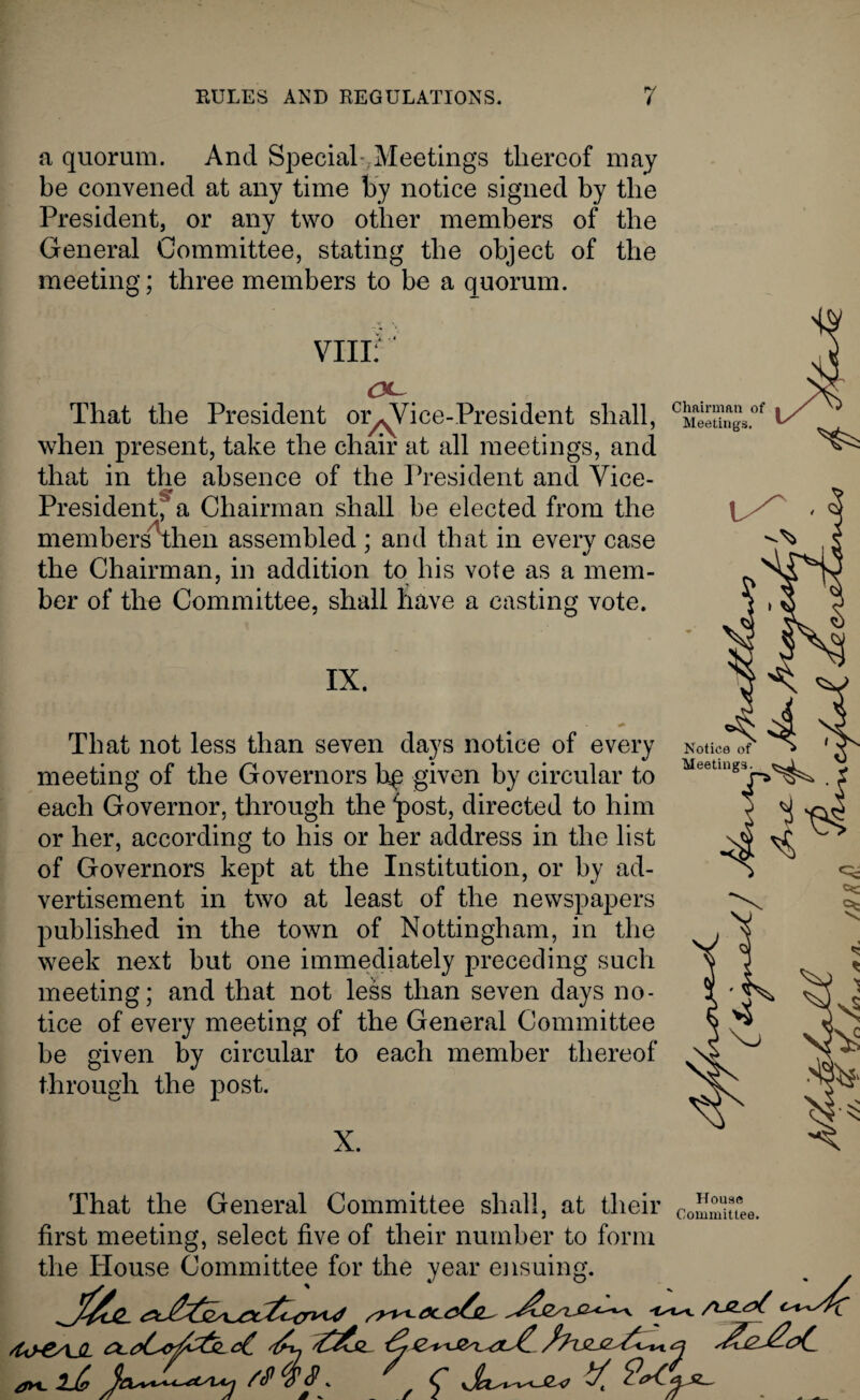 a quorum. And Special-;Meetings thereof may be convened at any time by notice signed by the President, or any two other members of the General Committee, stating the object of the meeting; three members to be a quorum. CL That the President or^Vice-President shall, when present, take the chair at all meetings, and that in the absence of the President and Vice- President,' a Chairman shall be elected from the members^then assembled ; and that in every case the Chairman, in addition to his vote as a mem- her of the Committee, shall have a casting vote. IX. That not less than seven days notice of every meeting of the Governors bp given by circular to each Governor, through the post, directed to him or her, according to his or her address in the list of Governors kept at the Institution, or by ad¬ vertisement in two at least of the newspapers published in the town of Nottingham, in the week next but one immediately preceding such meeting; and that not less than seven days no¬ tice of every meeting of the General Committee be given by circular to each member thereof through the post. X. Chairman of Meetings. That the General Committee shall, at their CoSmuTee. first meeting, select five of their number to form the House Committee for the year ensuing. J*-