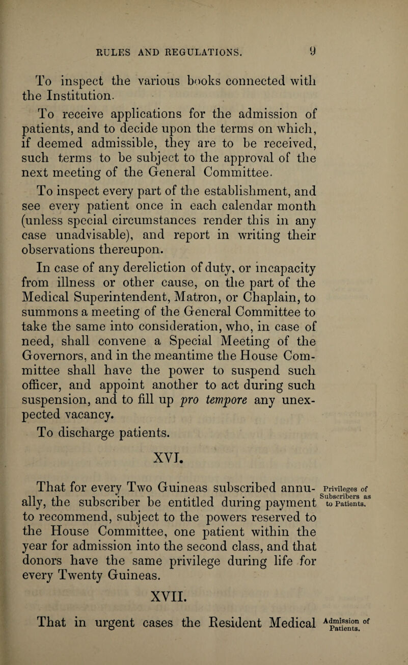 To inspect the various books connected with the Institution. To receive applications for the admission of patients, and to decide upon the terms on which, if deemed admissible, they are to be received, such terms to he subject to the approval of the next meeting of the General Committee. To inspect every part of the establishment, and see every patient once in each calendar month (unless special circumstances render this in any case unadvisable), and report in writing their observations thereupon. In case of any dereliction of duty, or incapacity from illness or other cause, on the part of the Medical Superintendent, Matron, or Chaplain, to summons a meeting of the General Committee to take the same into consideration, who, in case of need, shall convene a Special Meeting of the Governors, and in the meantime the House Com¬ mittee shall have the power to suspend such officer, and appoint another to act during such suspension, and to fill up pro tempore any unex¬ pected vacancy. To discharge patients. XVI. That for every Two Guineas subscribed annu¬ ally, the subscriber be entitled during payment to recommend, subject to the powers reserved to the House Committee, one patient within the year for admission into the second class, and that donors have the same privilege during life for every Twenty Guineas. XVII. That in urgent cases the Resident Medical Privileges of Subscribers as to Patients. Admission of Patients.