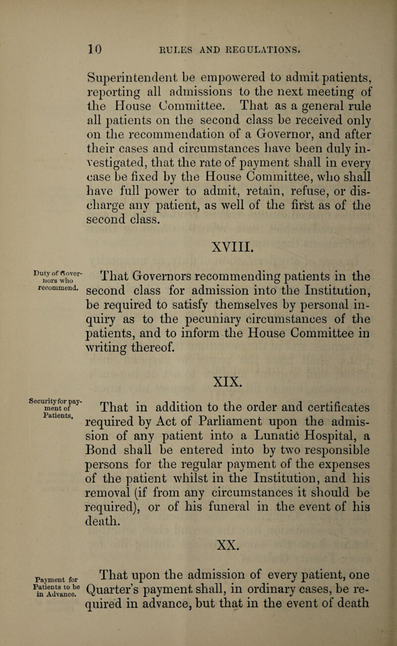 Duty of Gover¬ nors who recommend. Securityfor pay¬ ment of Patients, Payment for Patients to he in Advance. Superintendent be empowered to admit patients, reporting all admissions to the next meeting of the House Committee. That as a general rule all patients on tlie second class be received only on the recommendation of a Governor, and after their cases and circumstances have been duly in¬ vestigated, that the rate of payment shall in every case be fixed by the House Committee, who shall have full power to admit, retain, refuse, or dis¬ charge any patient, as well of the first as of the second class. XVIII. That Governors recommending patients in the second class for admission into the Institution, be required to satisfy themselves by personal in¬ quiry as to the pecuniary circumstances of the patients, and to inform the House Committee in writing thereof. XIX. That in addition to the order and certificates required by Act of Parliament upon the admis¬ sion of any patient into a Lunatic Hospital, a Bond shall be entered into by two responsible persons for the regular payment of the expenses of the patient whilst in the Institution, and his removal (if from any circumstances it should be required), or of his funeral in the event of his death. XX. That upon the admission of every patient, one Quarter’s payment shall, in ordinary cases, be re¬ quired in advance, but that in the event of death