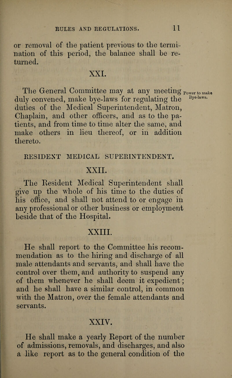 or removal of the patient previous to the termi ¬ nation of this period, the balance shall he re¬ turned. XXL The General Committee may at any meeting Power t0 mak8 duly convened, make bye-laws for regulating the Bye'lavv3, duties of the Medical Superintendent, Matron, Chaplain, and other officers, and as to the pa¬ tients, and from time to time alter the same, and make others in lieu thereof, or in addition thereto. RESIDENT MEDICAL SUPERINTENDENT. XXII. The Resident Medical Superintendent shall give up the whole of his time to the duties of his office, and shall not attend to or engage in any professional or other business or employment beside that of the Hospital. XXIII. He shall report to the Committee his recom¬ mendation as to the hiring and discharge of all male attendants and servants, and shall have the control over them, and authority to suspend any of them whenever he shall deem it expedient; and he shall have a similar control, in common with the Matron, over the female attendants and servants. XXIV. He shall make a yearly Report of the number of admissions, removals, and discharges, and also a like report as to the general condition of the