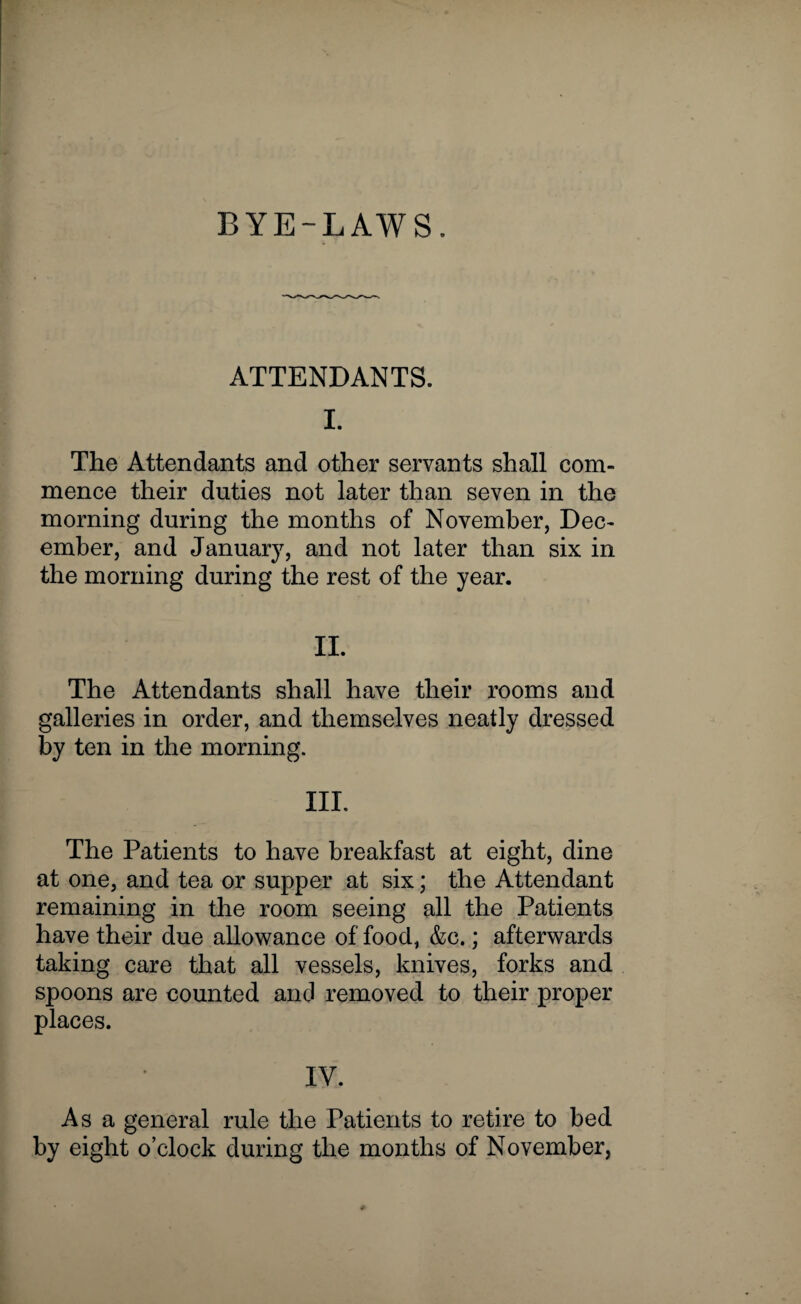 BYE-LAWS. ATTENDANTS. I. The Attendants and other servants shall com¬ mence their duties not later than seven in the morning during the months of November, Dec¬ ember, and January, and not later than six in the morning during the rest of the year. II. The Attendants shall have their rooms and galleries in order, and themselves neatly dressed by ten in the morning. III. The Patients to have breakfast at eight, dine at one, and tea or supper at six; the Attendant remaining in the room seeing all the Patients have their due allowance of food, &c.; afterwards taking care that all vessels, knives, forks and spoons are counted and removed to their proper places. IV. As a general rule the Patients to retire to bed by eight o’clock during the months of November,