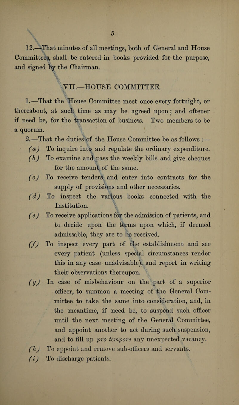 12.—That minutes of all meetings, both of General and House Committees, shall be entered in books provided for the purpose, and signed by the Chairman. VII.—HOUSE COMMITTEE. % % 1. —That the House Committee meet once every fortnight, or thereabout, at such time as may be agreed upon; and oftener if need be, for the transaction of business. Two members to be a quorum. 2. —That the duties of the House Committee be as follows :— (a) To inquire into and regulate the ordinary expenditure. (b) To examine and pass the weekly bills and give cheques for the amount of the same. . (c) To receive tenders and enter into contracts for the supply of provisions and other necessaries. (d) To inspect the various books connected with the Institution. \ (e) To receive applications for the admission of patients, and to decide upon the terms upon which, if deemed admissable, they are to be received. (f) To inspect every part of the establishment and see every patient (unless special circumstances render this in any case unadvisable), and report in writing their observations thereupon. (g) la case of misbehaviour on the part of a superior officer, to summon a meeting of the General Com¬ mittee to take the same into consideration, and, in the meantime, if need be, to suspend such officer until the next meeting of the General Committee, and appoint another to act during such suspension, and to fill up pro tempore any unexpected vacancy. (h) To appoint and remove sub-officers and servants. (i) To discharge patients.