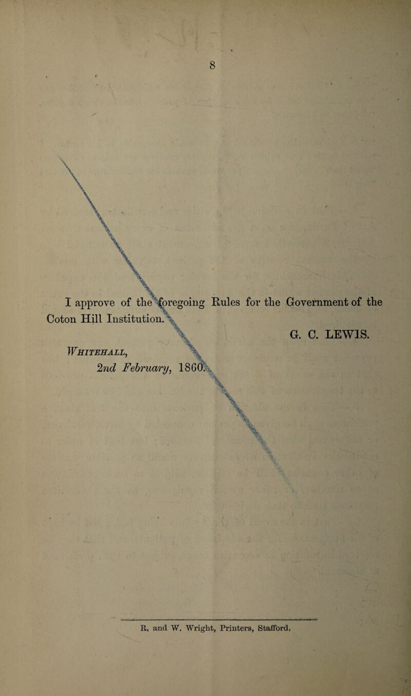 I approve of tlie foregoing Rules for the Government of the G. C. LEWIS. Coton Hill Institution Whitehall, 2nd February, 186C% V \ \ It, and W. Wright, Printers, Stafford,