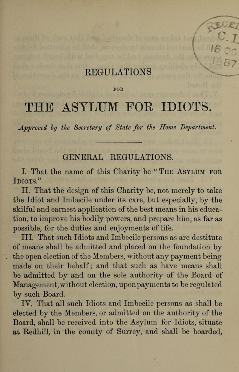 KEGULATIONS FOR THE ASYLUM FOE IDIOTS. Approved hy the Secretary of State for the Home Department. GENERAL REGULATIONS. I. That the name of this Charity be “ The Asylum fok Idiots.” II. That the design of this Charity be, not merely to take the Idiot and Imbecile under its care, but especially, by the skilful and earnest application of the best means in his educa¬ tion, to improve his bodily powers, and prepare him, as far as possible, for the duties and enjoyments of life. III. That such Idiots and Imbecile persons as are destitute of means shall be admitted and placed on the foundation by the open election of the Members, without any payment being made on their behalf; and that such as have means shall be admitted by and on the sole authority of the Board of Management, without election, upon payments to be regulated by such Board. IV. That all such Idiots and Imbecile persons as shall be elected by the Members, or admitted on the authority of the Board, shall be received into the Asylum for Idiots, situate at Redhill, in the county of Surrey, and shall be boarded,