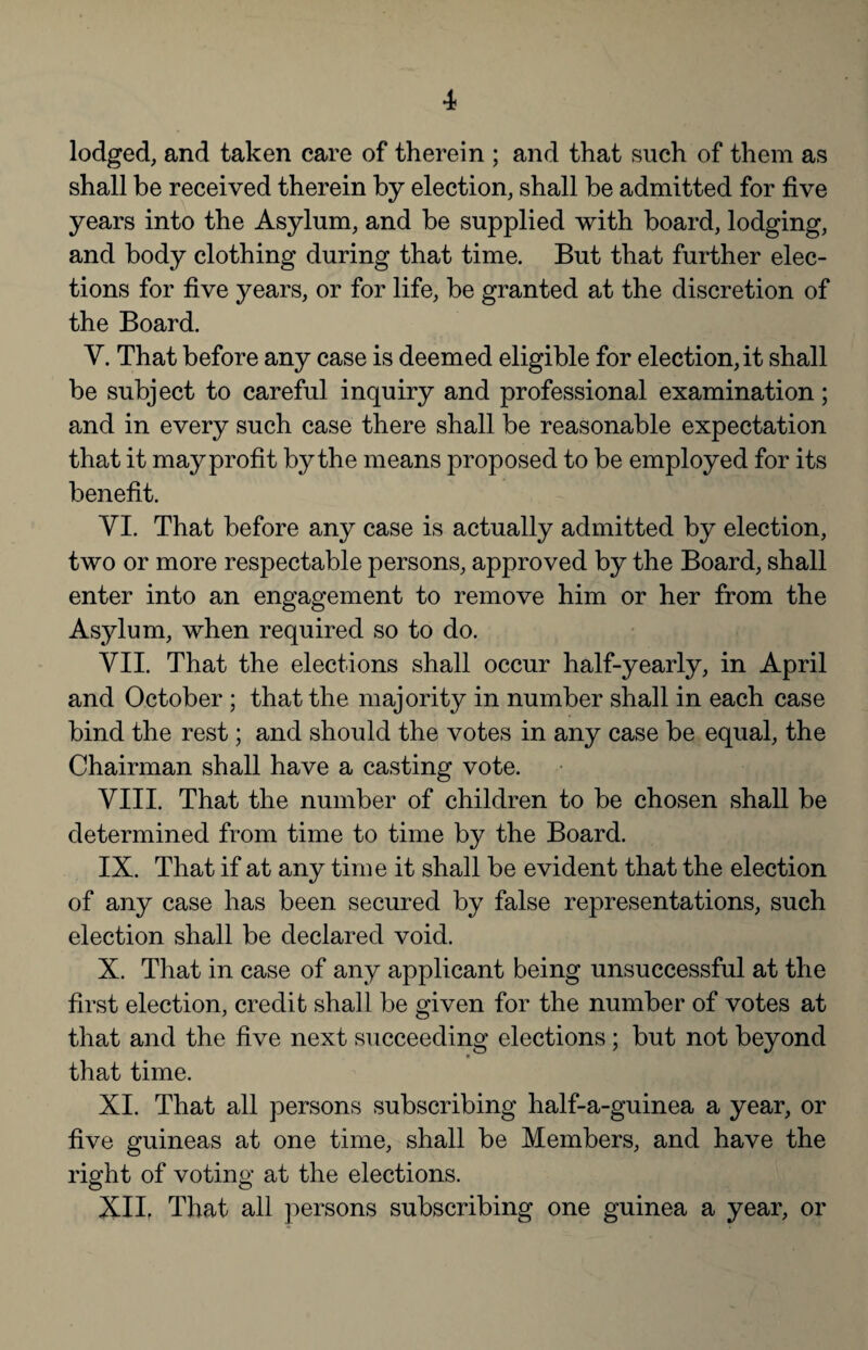 lodged, and taken care of therein ; and that such of them as shall be received therein by election, shall be admitted for five years into the Asylum, and be supplied with board, lodging, and body clothing during that time. But that further elec¬ tions for five years, or for life, be granted at the discretion of the Board. V. That before any case is deemed eligible for election, it shall be subject to careful inquiry and professional examination; and in every such case there shall be reasonable expectation that it may profit by the means proposed to be employed for its benefit. VI. That before any case is actually admitted by election, two or more respectable persons, approved by the Board, shall enter into an engagement to remove him or her from the Asylum, when required so to do. VII. That the elections shall occur half-yearly, in April and October ; that the majority in number shall in each case bind the rest; and should the votes in any case be equal, the Chairman shall have a casting vote. VIII. That the number of children to be chosen shall be determined from time to time by the Board. IX. That if at any time it shall be evident that the election of any case has been secured by false representations, such election shall be declared void. X. That in case of any applicant being unsuccessful at the first election, credit shall be given for the number of votes at that and the five next succeeding elections; but not beyond that time. XI. That all persons subscribing half-a-guinea a year, or five guineas at one time, shall be Members, and have the right of voting at the elections. Xllr That all persons subscribing one guinea a year, or