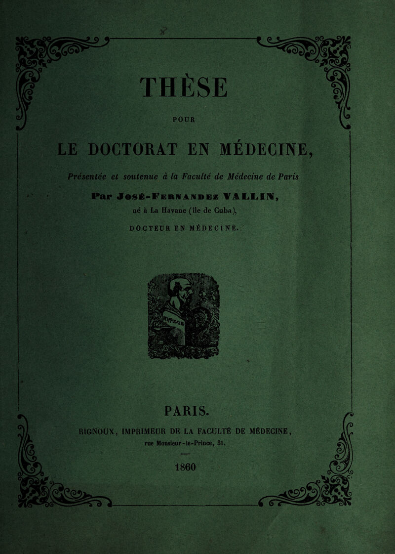 THÈSE POUR LE DOCTORAT EN MÉDECINE, Présentée et soutenue à la Faculté de Médecine de Paris Par José-Fernandez WlLLfiM, né à La Havane (île de Cuba), DOCTEUR EN MÉDECINE. PARIS. RiGNOUX, IMPRIMEUR DE LA FACULTÉ DE MÉDECINE, rue Monsieur-le-Prince, 31. 1860