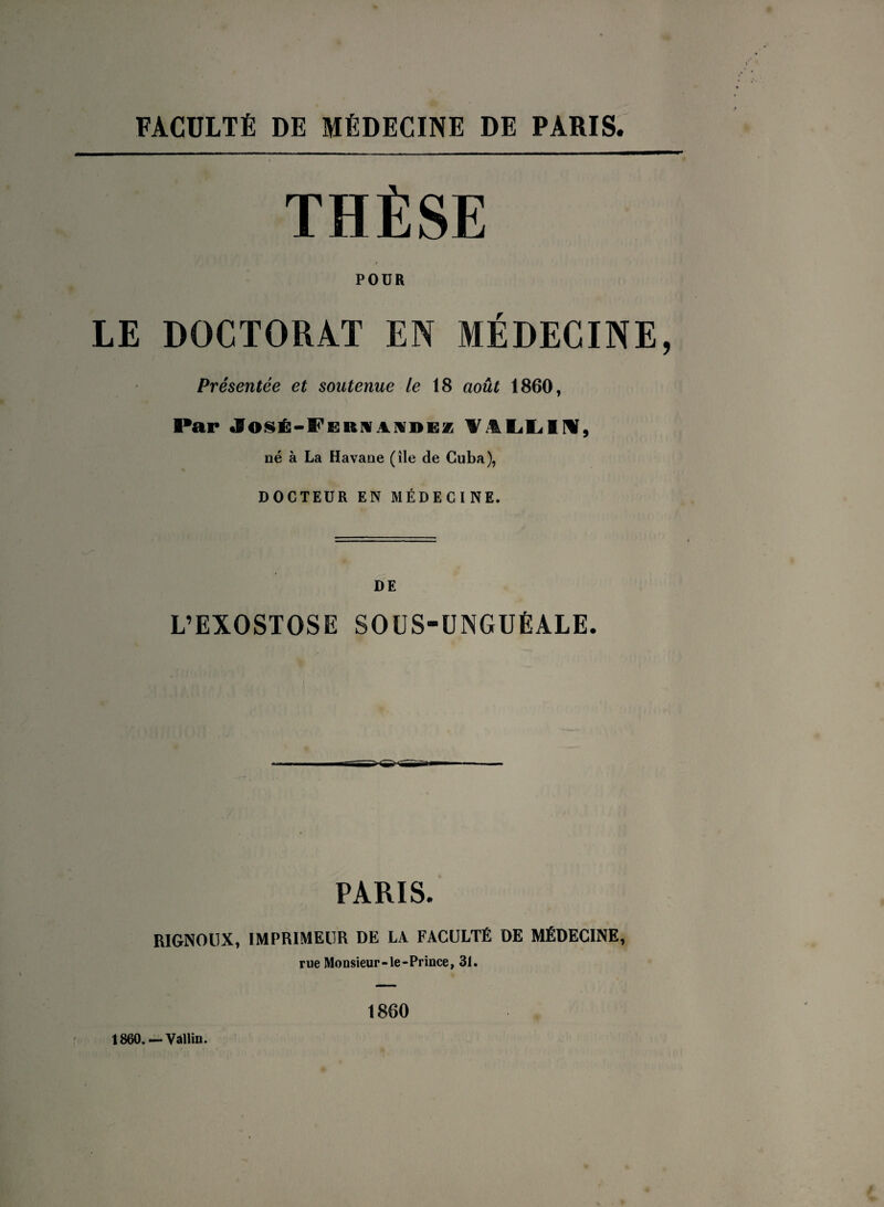 FACULTÉ DE MÉDECINE DE PARIS. THÈSE POUR LE DOCTORAT EN MÉDECINE, Présentée et soutenue le 18 août 1860, Par JosÊ-i'ERHANDEz ¥.%LLI^, né à La Havane (île de Cuba), DOCTEUR EN MÉDECINE. DE L’EXOSTOSE SOU S-UNGUÉALE. ^- PARIS. RIGNOllX, IMPRIMEUR DE LA FACULTÉ DE MÉDECINE, rue Monsieur-le-Prince, 31. 1860. — Vallin. 1860