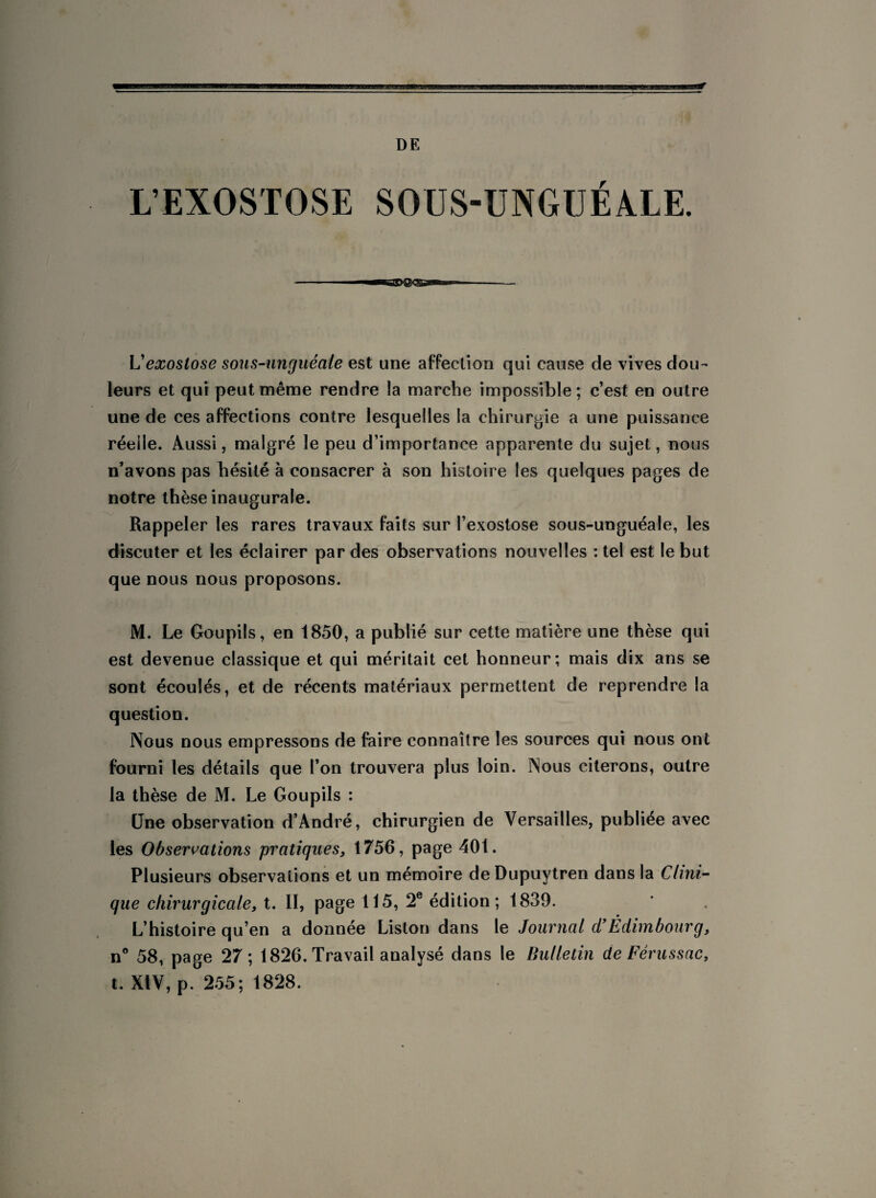 DE L’EXOSTOSE SOUS-UNGUÉALE. L'exostose sous-unguéale est une affection qui cause de vives dou¬ leurs et qui peut même rendre la marche impossible; c’est en outre une de ces affections contre lesquelles la chirurgie a une puissance réelle. Aussi, malgré le peu d’importance apparente du sujet, nous n’avons pas hésité à consacrer à son histoire les quelques pages de notre thèse inaugurale. Rappeler les rares travaux faits sur l’exostose sous-unguéale, les discuter et les éclairer par des observations nouvelles : tel est le but que nous nous proposons. M. Le Goupils, en 1850, a publié sur cette matière une thèse qui est devenue classique et qui méritait cet honneur; mais dix ans se sont écoulés, et de récents matériaux permettent de reprendre la question. Nous nous empressons de faire connaître les sources qui nous ont fourni les détails que l’on trouvera plus loin. Nous citerons, outre la thèse de M. Le Goupils : Une observation d’André, chirurgien de Versailles, publiée avec les Observations pratiques, 1756, page 401. Plusieurs observations et un mémoire deDupuytren dans la Clini¬ que chirurgicale, t. II, page 115, 2e édition ; 1839. L’histoire qu’en a donnée Liston dans le Journal d’Èdimbourg, n° 58, page 27; 1826. Travail analysé dans le Bulletin de Férussac, t. XIV, p. 255; 1828.