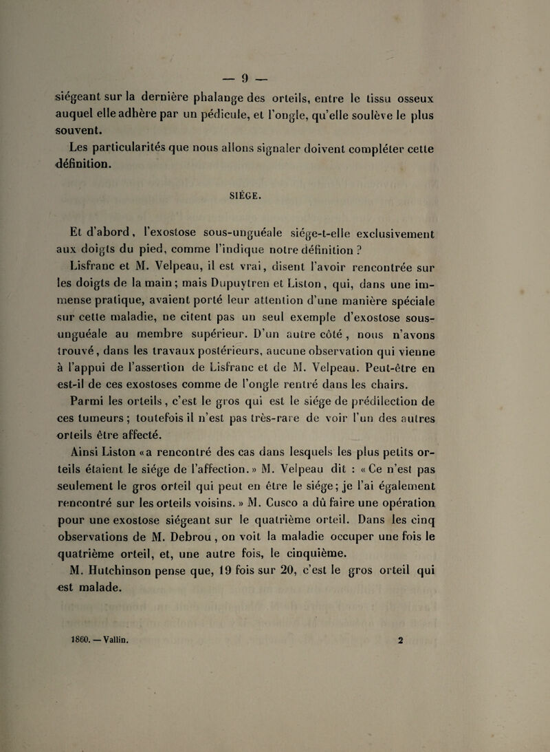 siégeant sur la dernière phalange des orteils, entre le tissu osseux auquel elle adhère par un pédicule, et l’ongle, qu’elle soulève le plus souvent. Les particularités que nous allons signaler doivent compléter cette définition. SIÈGE. Et d abord , 1 exostose sous-unguéale siége-t-elie exclusivement aux doigts du pied, comme l’indique notre définition ? Lisfranc et M. Velpeau, il est vrai, disent l’avoir rencontrée sur les doigts de la main; mais Dupuytren et Liston, qui, dans une im¬ mense pratique, avaient porté leur attention d’une manière spéciale sur cette maladie, ne citent pas un seul exemple d’exostose sous- unguéale au membre supérieur. D’un autre côté , nous n’avons trouvé, dans les travaux postérieurs, aucune observation qui vienne à l’appui de l’assertion de Lisfranc et de M. Velpeau. Peut-être en est-il de ces exostoses comme de l’ongle rentré dans les chairs. Parmi les orteils, c’est le gros qui est le siège de prédilection de ces tumeurs; toutefois il n’est pas très-rare de voir l’un des autres orteils être affecté. Ainsi Liston «a rencontré des cas dans lesquels les plus petits or¬ teils étaient le siège de l’affection.» M. Velpeau dit : «Ce n’est pas seulement le gros orteil qui peut en être le siège; je l’ai également rencontré sur les orteils voisins. » M. Cusco a dû faire une opération pour une exostose siégeant sur le quatrième orteil. Dans les cinq observations de M. Debrou, on voit la maladie occuper une fois le quatrième orteil, et, une autre fois, le cinquième. M. Hutchinson pense que, 19 fois sur 20, c’est le gros orteil qui est malade. 1860.—Vallin. 2
