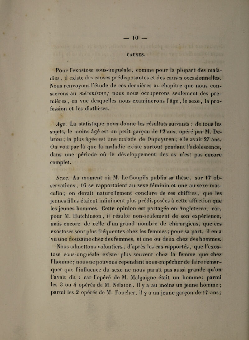 CAUSES. Pour l’exostose sous-unguéale, comme pour la plupart des mala¬ dies , il existe des causes prédisposantes et des causes occasionnelles. Nous renvoyons l’étude de ces dernières au chapitre que nous con¬ sacrons au mécanisme ; nous nous occuperons seulement des pre¬ mières, en vue desquelles nous examinerons l’âge, le sexe, la pro¬ fession et les diathèses. Age. La statistique nous donne les résultats suivants : de tous les sujets, le moins âgé est un petit garçon de 12 ans, opéré par M. De- brou ; la plus âgée est une malade de Dupuvtren; elle avait 27 ans. On voit par là que la maladie existe surtout pendant l’adolescence, dans une période où le développement des os n’est pas encore complet. Sexe. Au moment où M. Le Goupils publia sa thèse, sur 17 ob¬ servations, 16 se rapportaient au sexe féminin et une au sexe mas¬ culin; on devait naturellement conclure de ces chiffres, que les jeunes filles étaient infiniment plus prédisposées à cette affection que les jeunes hommes. Cette opinion est partagée en Angleterre, car, pour M. Hutchinson, il résulte non-seulement de son expérience, mais encore de celle d’un grand nombre de chirurgiens, que ces exostoses sont plus fréquentes chez les femmes ; pour sa part, il en a vu une douzaine chez des femmes, et une ou deux chez des hommes. Nous admettons volontiers , d’après les cas rapportés , que l’exos¬ tose sous-unguéale existe plus souvent chez la femme que chez l’homme ; nous ne pouvons cependant nous empêcher de faire remar¬ quer que l’influence du sexe ne nous paraît pas aussi grande qu’on l’avait dit : car l’opéré de M. Malgaigne était un homme; parmi les 3 ou 4 opérés de M. Nélaton. il y a au moins un jeune homme;