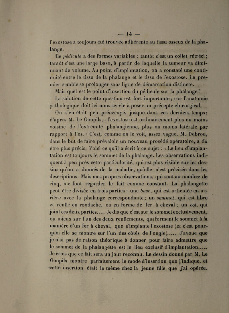 l’exostose a toujours été trouvée adhérente au tissu osseux de la pha¬ lange. Ce pédicule a des formes variables : tantôt c’est un collet rétréci ; tantôt c’est une large base, à partir de laquelle la tumeur va dimi¬ nuant de volume. Au point d’implantation, on a constaté une conti¬ nuité entre le tissu de la phalange et le tissu de l’exostose. Le pre¬ mier semble se prolonger sans ligne de démarcation distincte. Mais quel est le point d’insertion du pédicule sur la phalange? La solution de cette question est fort importante; car l’anatomie pathologique doit ici nous servir à poser un précepte chirurgical. On s’en était peu préoccupé, jusque dans ces derniers temps; d’après M. Le Goupils, « l’exostose est ordinairement plus ou moins voisine de l’extrémité phalangienne, plus ou moins latérale par rapport à l’os. » C’est, comme on le voit, assez vague. M. Debrou, dans le but de faire prévaloir un nouveau procédé opératoire, a dû être plus précis. Voici ce qu’il a écrit à ce sujet : « Le heu d’implan- talion est toujours le sommet de la phalange. Les observations indi¬ quent à peu près cette particularité, qui est plus visible sur les des¬ sins qu’on a donnés de la maladie, qu’elle n’est précisée dans les descriptions. Mais mes propres observations, qui sont au nombre de cinq, me font regarder le fait comme constant. La phalangette peut être divisée en trois parties : une base, qui est articulée en ar¬ rière avec la phalange correspondante; un sommet, qui est libre et renflé en rondache, ou en forme de fer à cheval ; un col, qui joint ces deux parties.Jedis que c’est sur le sommetexclusivement, ou mieux sur l’un des deux renflements, qui forment le sommet à la manière d’un fer à cheval, que s’implante l’exostose (et c’est pour¬ quoi elle se montre sur l’un des côtés de l’ongle). J’avoue que je n’ai pas de raison théorique à donner pour faire admettre que le sommet de la phalangette est le lieu exclusif d’implantation. Je crois que ce fait sera un jour reconnu. Le dessin donné par M. Le Goupils montre parfaitement le mode d’insertion que j’indique, et cette insertion était la même chez la jeune fille que j’ai opérée.