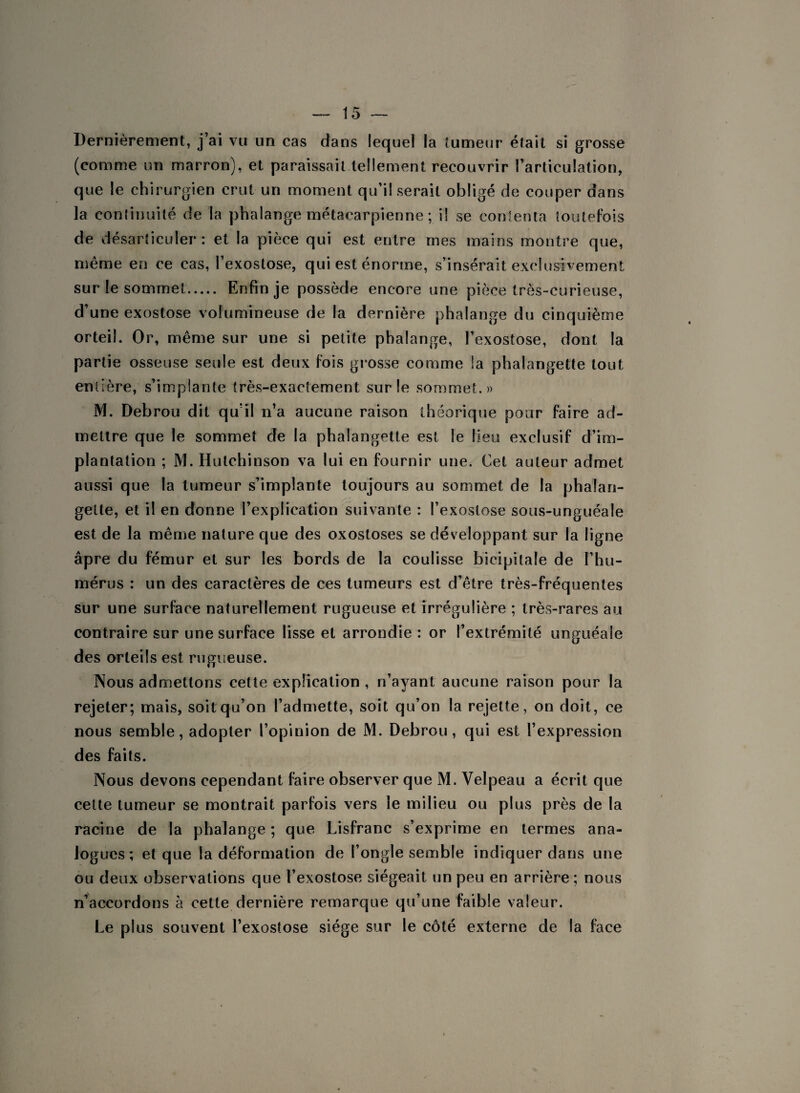 Dernièrement, j’ai vu un cas dans lequel la tumeur était si grosse (comme un marron), et paraissait tellement recouvrir l’articulation, que le chirurgien crut un moment qu’il serait obligé de couper dans la continuité de la phalange métacarpienne ; il se contenta toutefois de désarticuler : et la pièce qui est entre mes mains montre que, même en ce cas, l’exostose, qui est énorme, s’insérait exclusivement sur le sommet. Enfin je possède encore une pièce très-curieuse, d’une exostose volumineuse de la dernière phalange du cinquième orteil. Or, même sur une si petite phalange, l’exostose, dont la partie osseuse seule est deux fois grosse comme la phalangette tout entière, s’implante très-exactement sur le sommet.» M. Debrou dit qu’il n’a aucune raison théorique pour faire ad¬ mettre que le sommet de la phalangette est le lieu exclusif d’im¬ plantation ; M. Hulchinson va lui en fournir une. Cet auteur admet aussi que la tumeur s’implante toujours au sommet de la phalan¬ gette, et il en donne l’explication suivante : l’exostose sous-unguéale est de la même nature que des oxostoses se développant sur la ligne âpre du fémur et sur les bords de la coulisse bicipitale de l’hu¬ mérus : un des caractères de ces tumeurs est d’être très-fréquentes sur une surface naturellement rugueuse et irrégulière ; très-rares au contraire sur une surface lisse et arrondie : or l’extrémité unguéale des orteils est rugueuse. Nous admettons cette explication , n’ayant aucune raison pour la rejeter; mais, soit qu’on l’admette, soit qu’on la rejette, on doit, ce nous semble, adopter l’opinion de M. Debrou, qui est l’expression des faits. Nous devons cependant faire observer que M. Velpeau a écrit que cette tumeur se montrait parfois vers le milieu ou plus près de la racine de la phalange ; que Lisfranc s’exprime en termes ana¬ logues ; et que la déformation de l’ongle semble indiquer dans une ou deux observations que l’exostose siégeait un peu en arrière ; nous n’accordons à cette dernière remarque qu’une faible valeur. Le plus souvent l’exostose siège sur le côté externe de la face