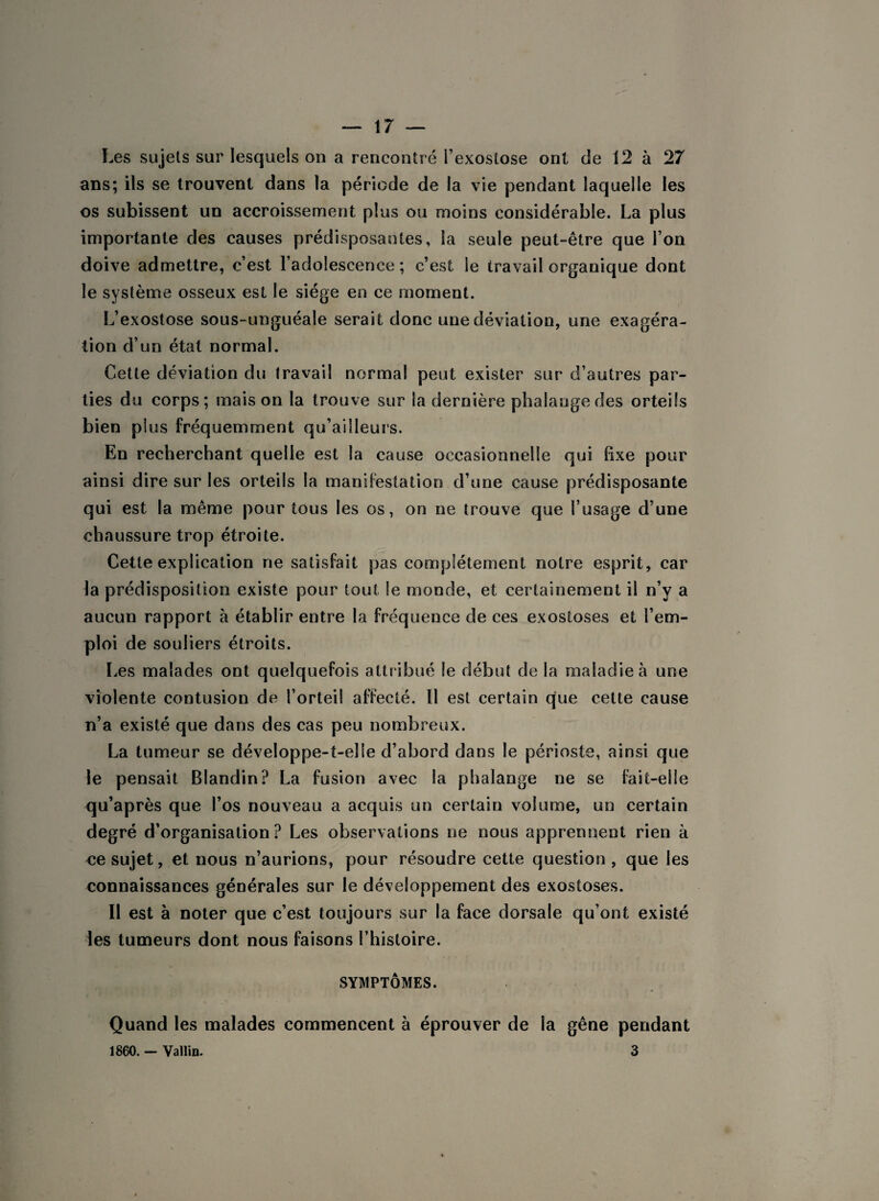 Les sujets sur lesquels on a rencontré l’exostose ont de 12 à 27 ans; ils se trouvent dans la période de la vie pendant laquelle les os subissent un accroissement plus ou moins considérable. La plus importante des causes prédisposantes, la seule peut-être que l’on doive admettre, c’est l’adolescence ; c’est le travail organique dont le système osseux est le siège en ce moment. L’exostose sous-unguéale serait donc une déviation, une exagéra¬ tion d’un état normal. Cette déviation du travail normal peut exister sur d’autres par¬ ties du corps; maison la trouve sur la dernière phalange des orteils bien plus fréquemment qu’ailleurs. En recherchant quelle est la cause occasionnelle qui fixe pour ainsi dire sur les orteils la manifestation d’une cause prédisposante qui est la même pour tous les os, on ne trouve que l’usage d’une chaussure trop étroite. Cette explication ne satisfait pas complètement notre esprit, car la prédisposition existe pour tout le monde, et certainement il n’y a aucun rapport à établir entre la fréquence de ces exostoses et l’em¬ ploi de souliers étroits. Les malades ont quelquefois attribué le début de la maladie à une violente contusion de l’orteil affecté. Il est certain que cette cause n’a existé que dans des cas peu nombreux. La tumeur se développe-t-elle d’abord dans le périoste, ainsi que le pensait Blandin? La fusion avec la phalange ne se fait-elle qu’après que l’os nouveau a acquis un certain volume, un certain degré d’organisation? Les observations ne nous apprennent rien à ce sujet, et nous n’aurions, pour résoudre cette question, que les connaissances générales sur le développement des exostoses. Il est à noter que c’est toujours sur la face dorsale qu’ont existé les tumeurs dont nous faisons l’histoire. SYMPTÔMES. Quand les malades commencent à éprouver de la gêne pendant 1860. - Vallin. 3