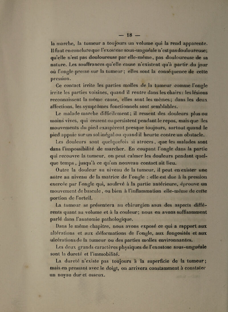 la marche, la tumeur a toujours un volume qui la rend apparente. 11 faut en conclure que l’exosfose sous-unguéale n’est pas douloureuse; quelle n’est pas douloureuse par elle-même, pas douloureuse de sa nature. Les souffrances qu’elle cause n’existent qu’à partir du jour où l’ongle presse sur la tumeur; elles sont la conséquence de cette pression. Ce contact irrite les parties molles de la tumeur comme l’ongle irrite les parties voisines, quand il rentre dans les chairs: les lésions reconnaissent la même cause, elles sont les mêmes; dans les deux affections, les symptômes fonctionnels sont semblables. Le malade marche difficilement; il ressent des douleurs plus ou moins vives, qui cessent ou persistent pendant le repos, mais que les mouvements du pied exaspèrent presque toujours, surtout quand le pied appuie sur un sol inégal ou quand il heurte contre un obstacle. Les douleurs sont quelquefois si atroces, que les malades sont dans l’impossibilité de marcher. En coupant l’ongle dans la partie qui recouvre la tumeur, on peut calmer les douleurs pendant quel¬ que temps , jusqu’à ce qu’un nouveau contact ait lieu. Outre la douleur au niveau de la tumeur, il peut en exister une autre au niveau de la matrice de l’ongle : elle est due à la pression exercée par l’ongle qui, soulevé à la partie antérieure, éprouve un mouvement de bascule , ou bien à l’inflammation elle-même de cette portion de l’orteil. La tumeur se présentera au chirurgien sous des aspects diffé¬ rents quant au volume et à la couleur; nous en avons suffisamment parlé dans l’anatomie pathologique. Dans le même chapitre, nous avons exposé ce qui a rapport aux altérations et aux déformations de l’ongle, aux fongosités et aux ulcérations de la tumeur ou des parties molles environnantes. Les deux grands caractères physiques de l’exostose sous-unguéale sont la dureté et l’immobilité. La dureté n’existe pas toujours à la superficie de la tumeur; mais en pressant avec le doigt, on arrivera constamment à constater un noyau dur et osseux.