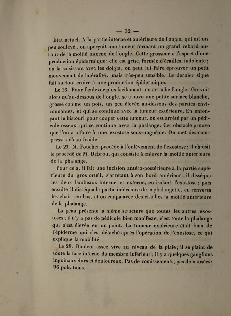 État actuel. A la partie interne et antérieure de l’ongle, qui est un peu soulevé , on aperçoit une tumeur formant un grand rebord au¬ tour de la moitié interne de l’ongle. Cette grosseur a l’aspect d’une production épidermique ; elle est grise, formée d’éeailles, indolente; en la saisissant avec les doigts, on peut lui faire éprouver un petit mouvement de latéralité, mais très-peu sensible. Ce dernier signe fait surtout croire à une production épidermique. Le 23. Pour l’enlever plus facilement, on arrache l’ongle. On voit alors qu’au-dessous de l’ongle, se trouve une petite surface blanche, grosse comme un pois, un peu élevée au-dessous des parties envi¬ ronnantes, et qui se continue avec la tumeur extérieure. En enfon¬ çant le bistouri pour couper cette tumeur, on est arrêté par un pédi¬ cule osseux qui se continue avec la phalange. Cet obstacle prouve que l’on a affaire à une exostose sous-unguéale. On met des com¬ presses d’eau froide. Le 27. M. Foucher procède à l’enlèvement de l’exostose; il choisit le procédé de M. Debrou, qui consiste à enlever la moitié antérieure de la phalange. Pour cela, il fait une incision antéro-postérieure à la partie supé¬ rieure du gros orteil, s’arrêtant à son bord antérieur; il disséqua les deux lambeaux interne et externe, en isolant l’exostose; puis ensuite il disséqua la partie inférieure de la phalangette, en renversa les chairs en bas, et on coupa avec des cisailles la moitié antérieure de la phalange. La peau présente la même structure que toutes les autres exos¬ toses ; il n’y a pas de pédicule bien manifeste, c’est toute la phalange qui s’est élevée en un point. La tumeur extérieure était bien de l’épiderme qui s’est détaché après l’opération de l’exostose, ce qui explique la mobilité. Le 28. Douleur assez vive au niveau de la plaie; il se plaint de toute la lace interne du membre inférieur; il y a quelques ganglions inguinaux durs et douloureux. Pas de vomissements, pas de nausées; 96 pulsations.