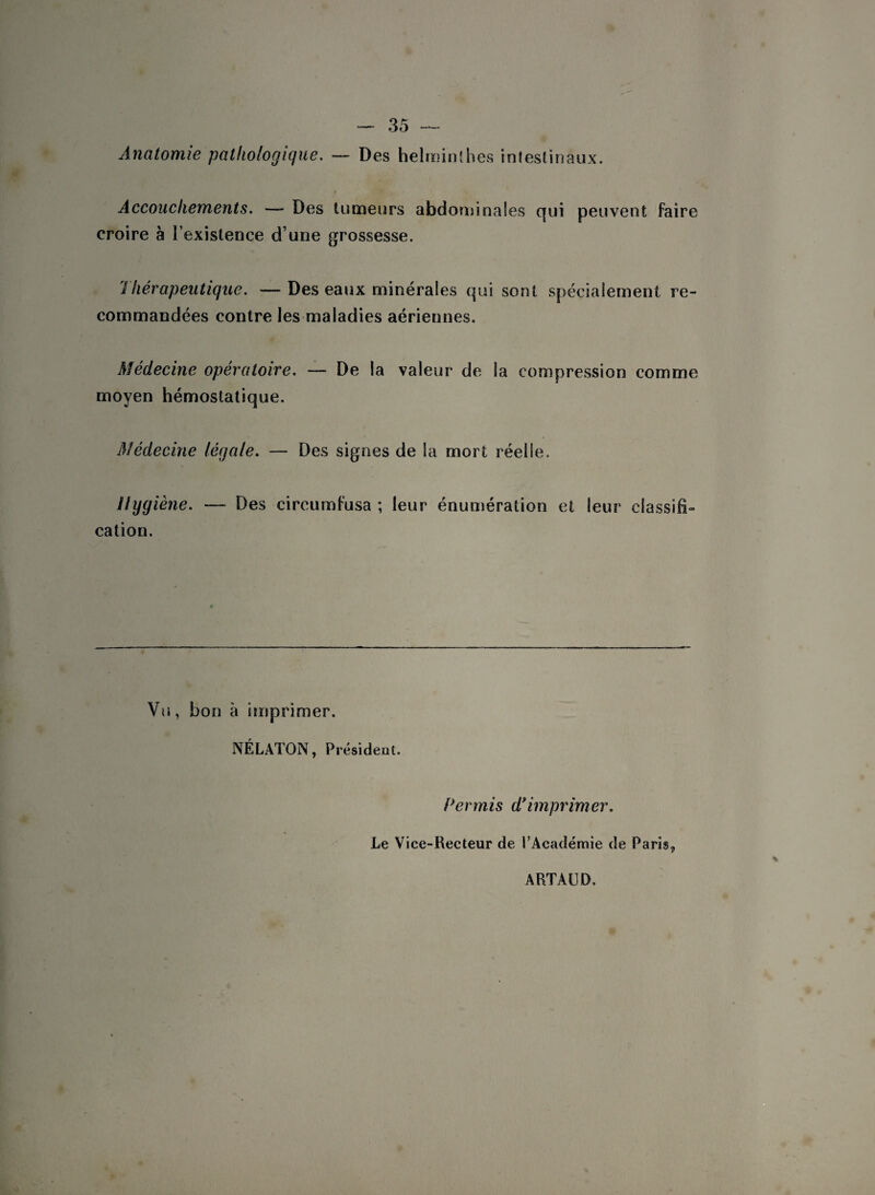 Anatomie pathologique. — Des helminthes intestinaux. Accouchements. — Des tumeurs abdominales qui peuvent faire croire à l’existence d’une grossesse. Thérapeutique. — Des eaux minérales qui sont spécialement re¬ commandées contre les maladies aériennes. Médecine opératoire. — De la valeur de la compression comme moyen hémostatique. Médecine légale. — Des signes de la mort réelle. Hygiène. — Des circumfusa ; leur énumération et leur classifi¬ cation. Vu, bon à imprimer. NÉLATON, Président. Permis d9 imprimer. Le Vice-Recteur de l’Académie de Paris,, ARTAUD.