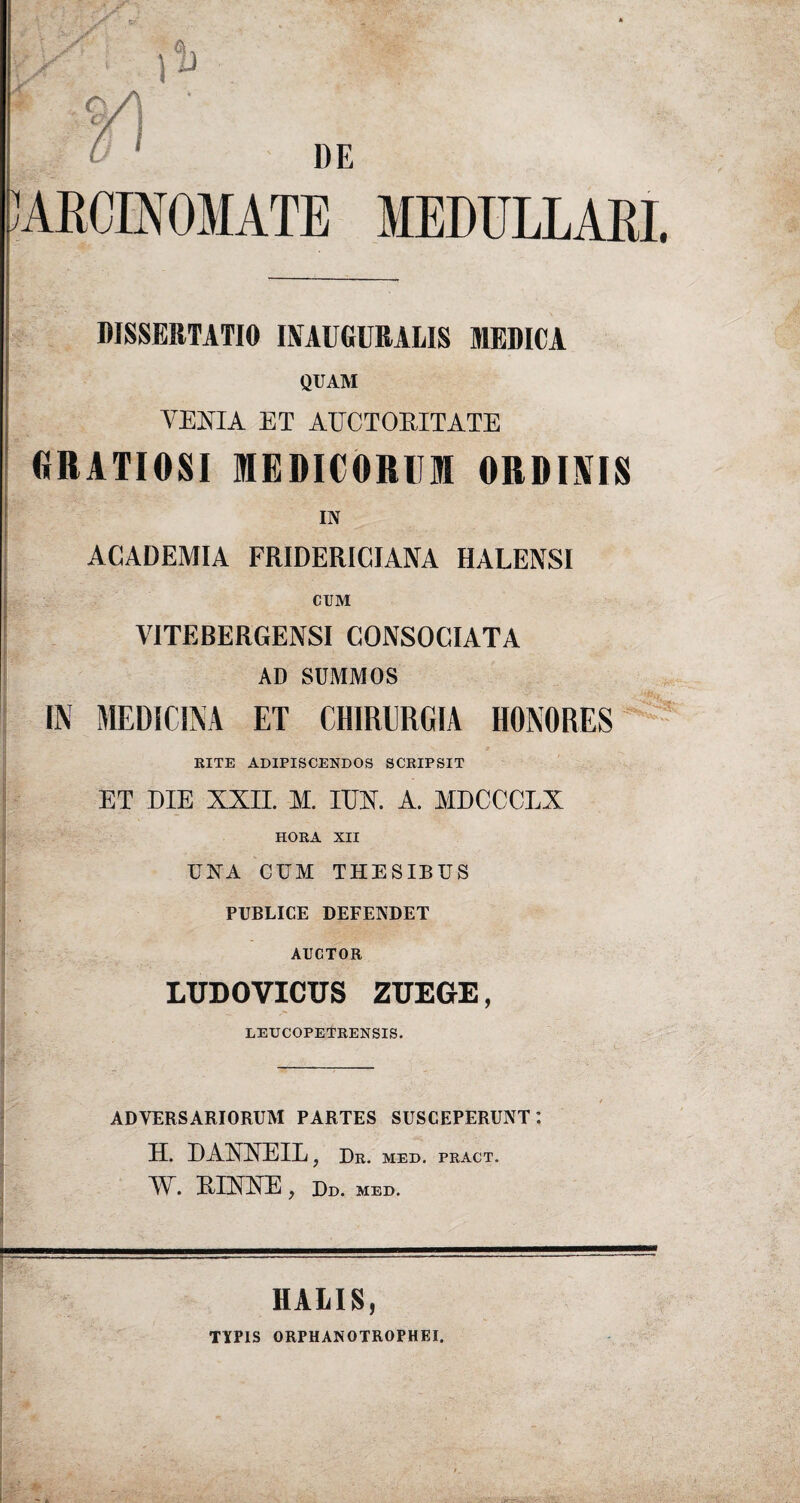 CARCINOMATE MEDULLARI. DISSERTATIO INAUGURALIS MEDICA QUAM VENIA ET AUCTORITATE GRATIOSI MEDICORUM ORDINIS IN ACADEMIA FRIDERICIANA HALENSI CUM VITERERGENSI CONSOCIATA AD SCMMOS IN MEDICINA ET CHIRURGIA HONORES RITE ADIPISCENDOS SCRIPSIT ET DIE XXII. M. ITO. A. MDCCCLX HORA XII UNA CUM THESIBUS PUBLICE DEFENDET AUCTOR LUDOVICUS ZUEGrE, LEUCOPETRENSIS. ADVERSARIORUM PARTES SUSCEPERUNT: H. DAXXEIL} Dr. MED. PRACT. IX. EIXXE y Dd. MED. m : . . I HALIS, TYPIS ORPHANOTROPHEI.