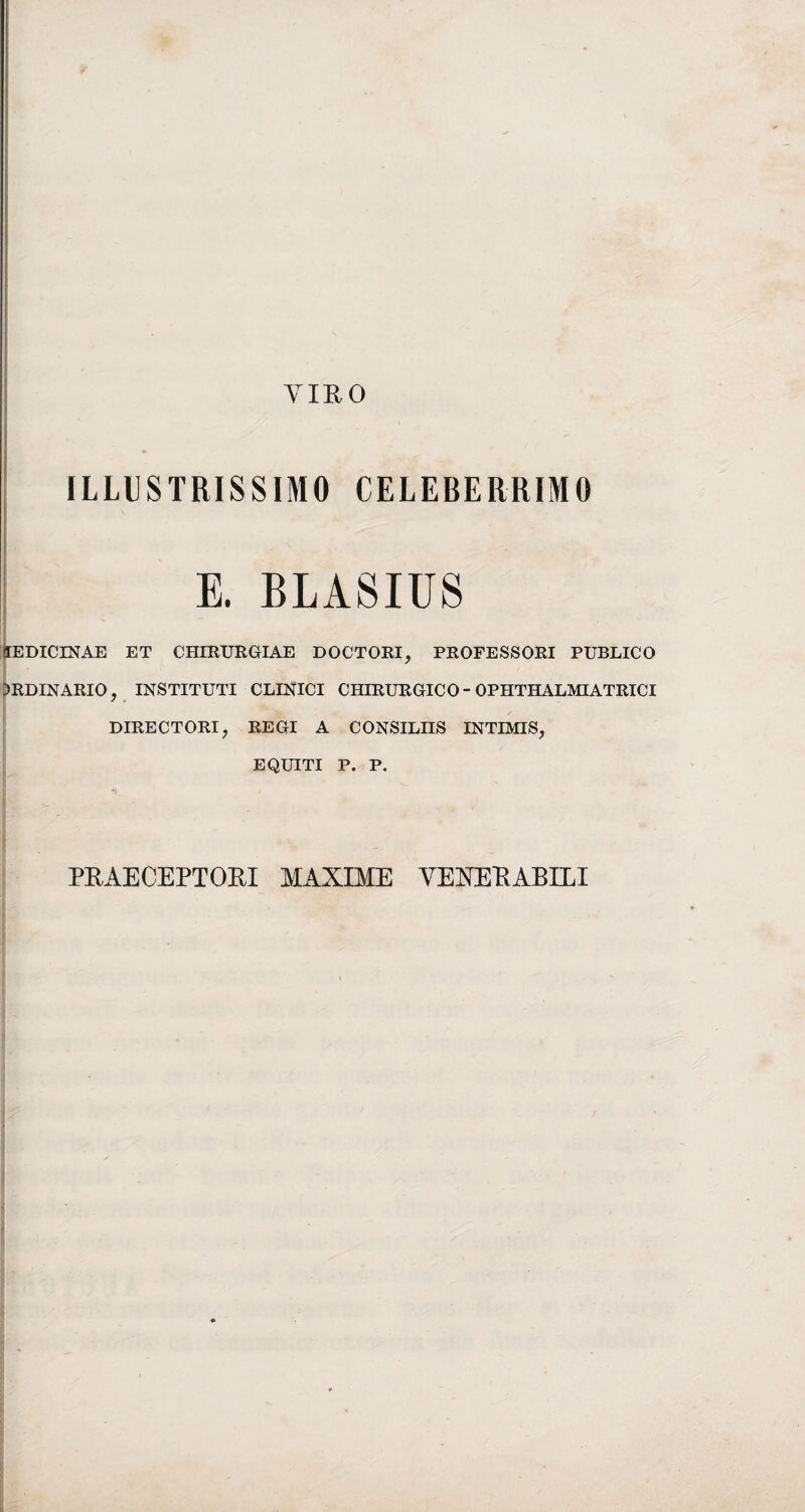 VIRO ILLUSTRISSIMO CELEBERRIMO E. BLASIUS 1EDICINAE ET CHIRURGIAE DOCTORI, PROFESSORI PUBLICO >RDINARIO, INSTITUTI CLINICI CHIRURGICO - OPHTHALMIATRICI DIRECTORI, REGI A CONSILIIS INTIMIS, EQUITI P. P. PRAECEPTORI MAXIME VEXERABILI