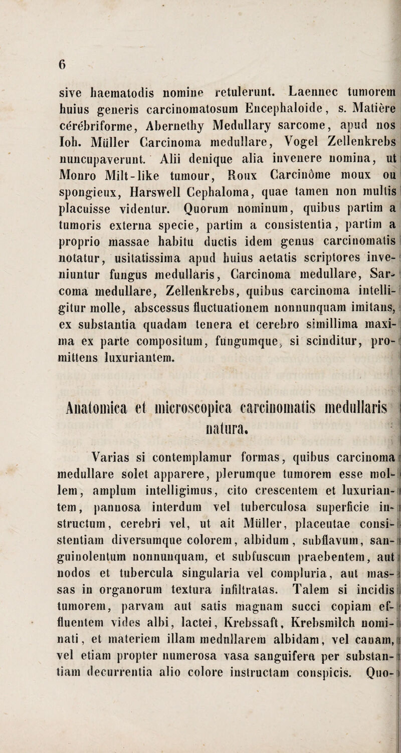 sive haematodis nomine retulerunt. Laennec tumorem huius generis carcinomatosum Encephaloide, s. Matiere cerebriforme, Abernethy Medullary sarcome, apud nos Ioh. Mulier Carcinoma medullare, Vogel Zellenkrebs nuncupaverunt. Alii denique alia invenere nomina, ut Monro Milt-like tumour, Roux Carcinome moux ou spongieux, Harswell Cephaloma, quae tamen non multis placuisse videntur. Quorum nominum, quibus partim a tumoris externa specie, partim a consistentia, partim a proprio massae habitu ductis idem genus carcinomatis notatur, usitatissima apud huius aetatis scriptores inve¬ niuntur fungus medullaris, Carcinoma medullare, Sar¬ coma medullare, Zellenkrebs, quibus carcinoma intelli- gitur molle, abscessus fluctuationem nonnunquam imitans, ex substantia quadam tenera et cerebro simillima maxi¬ ma ex parte compositum, fungumque, si scinditur, pro¬ mittens luxuriantem. Anatomica et microscopica carcinomatis medullaris j natura. Varias si contemplamur formas, quibus carcinoma medullare solet apparere, plerumque tumorem esse mol- < lem, amplum intelligimus, cito crescentem et luxurian-f tem, pannosa interdum vel tuberculosa superficie in-i structum, cerebri vel, ut ait Mulier, placeutae consi¬ stentium diversumque colorem, albidum, subflavum, san- i guinolentum nonnunquam, et subfuscum praebentem, aut! nodos et tubercula singularia vel compluria, aut mas-i sas in organorum textura infiltratas. Talem si incidis tumorem, parvam aut satis magnam succi copiam ef¬ fluentem vides albi, lactei, Krebssaft, Krebsmilch nomi¬ nati, et materiem illam medullarem albidam, vel canam,) vel etiam propter numerosa vasa sanguifera per substan-n tiam decurrentia alio colore instructam conspicis. Quo-t