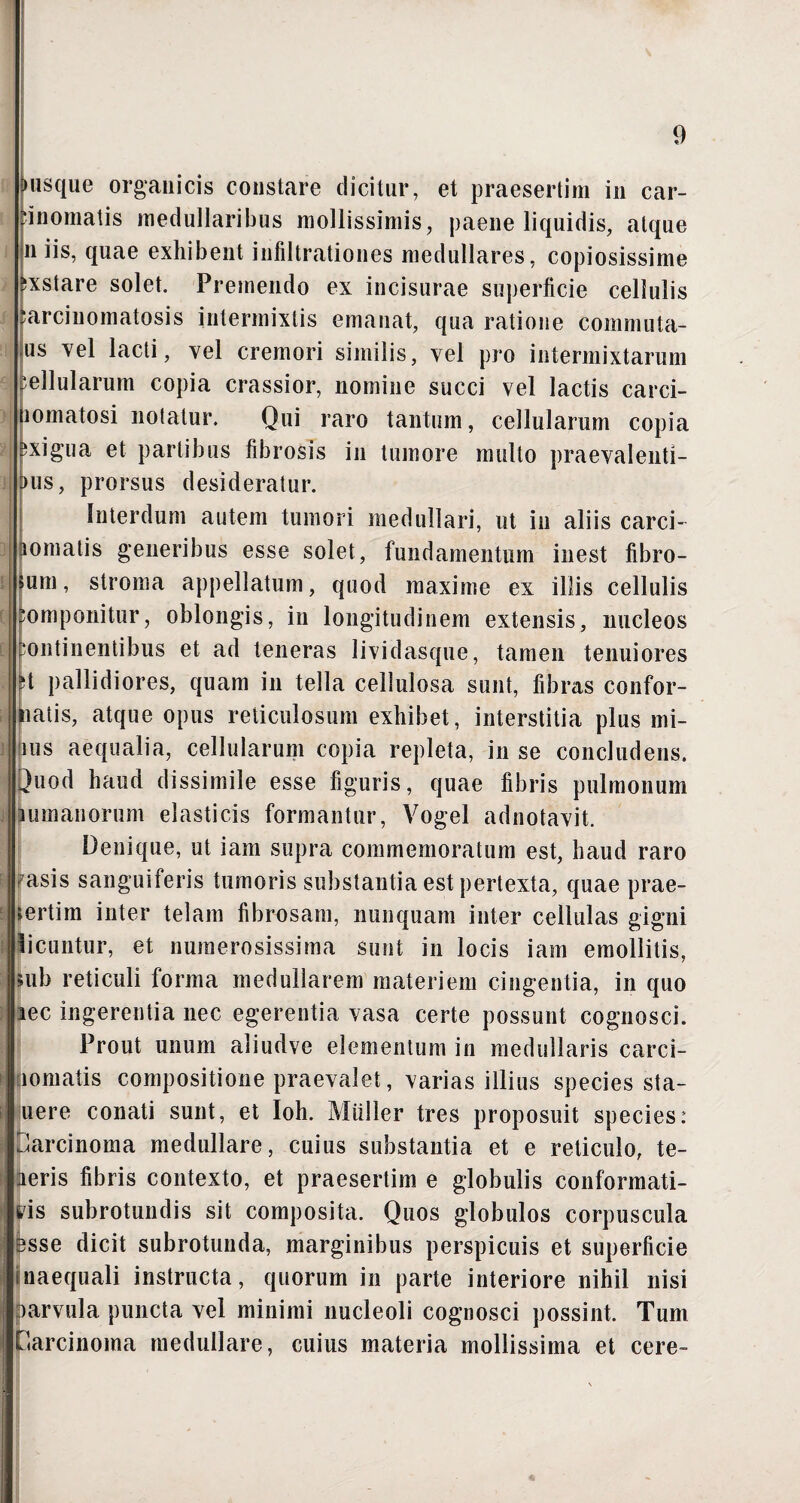 ►usque organicis constare dicitur, et praesertim in car¬ cinomatis medullaribus mollissimis, paene liquidis, atque n iis, quae exhibent infiltrationes medullares, copiosissime exstare solet. Premendo ex incisurae superficie cellulis sarcinomatosis intermixtis emanat, qua ratione commuta- us vel lacti, vel cremori similis, vel pro intermixtarum bellularum copia crassior, nomine succi vel lactis carci- lomatosi notatur. Qui raro tantum, cellularum copia i exigua et partibus fibrosis in tumore multo praeyalenti- 3us, prorsus desideratur. Interdum autem tumori medullari, ut in aliis carci- tornatis generibus esse solet, fundamentum inest fibro¬ sum, stroma appellatum, quod maxime ex illis cellulis Componitur, oblongis, in longitudinem extensis, nucleos continentibus et ad teneras lividasque, tamen tenuiores H pallidiores, quam in tella cellulosa sunt, fibras confor¬ matis, atque opus reticulosum exhibet, interstitia plus mi¬ mis aequalia, cellularum copia repleta, in se concludens. Juod haud dissimile esse figuris, quae fibris pulmonum nonanorum elasticis formantur, Vogel adnotavit. Denique, ut iam supra commemoratum est, haud raro ^asis sanguiferis tumoris substantia est pertexta, quae prae¬ sertim inter telam fibrosam, nunquam inter cellulas gigni Iicuntur, et numerosissima sunt in locis iam emollitis, sub reticuli forma medullarem materiem cingentia, in quo aec ingerentia nec egerentia vasa certe possunt cognosci. Prout unum aliudve elementum in medullaris carci- iornatis compositione praevalet, varias illius species sta- uere conati sunt, et Ioh. Miiller tres proposuit species: Carcinoma medullare, cuius substantia et e reticulo, te- aeris fibris contexto, et praesertim e globulis conformati- 6'is subrotundis sit composita. Quos globulos corpuscula ssse dicit subrotunda, marginibus perspicuis et superficie inaequali instructa, quorum in parte interiore nihil nisi oarvula puncta vel minimi nucleoli cognosci possint. Tum Carcinoma medullare, cuius materia mollissima et cere-