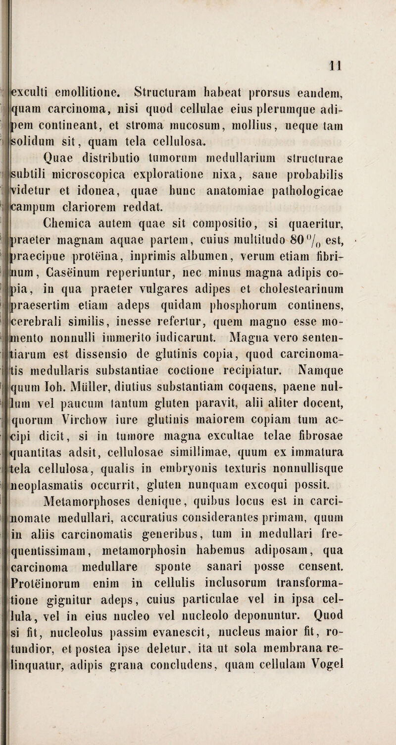 exculti emollitione. Structuram habeat prorsus eandem, quam carcinoma, nisi quod cellulae eius plerumque adi- )em contineant, et stroma mucosum, mollius, neque tam jsolidum sit, quam tela cellulosa. Quae distributio tumorum medullarium structurae subtili microscopica exploratione nixa, sane probabilis Tidetur et idonea, quae hunc anatomiae pathologicae campum clariorem reddat. Chemica autem quae sit compositio, si quaeritur, )raeter magnam aquae partem, cuius multitudo 80°/0 est, jraecipue proteina, inprimis albumen, verum etiam libri¬ lium , Caseinum reperiuntur, nec minus magna adipis co¬ pia, in qua praeter vulgares adipes et cholestearinum praesertim etiam adeps quidam phosphorum continens, cerebrali similis, inesse refertur, quem magno esse mo- lento nonnulli immerito indicarunt. Magna vero senten- iarum est dissensio de glutinis copia, quod carcinoma- is medullaris substantiae coctione recipiatur. Namque quum Ioh. Mulier, diutius substantiam coquens, paene nul¬ lum vel paucum tantum gluten paravit, alii aliter docent, quorum Virchow iure glutinis maiorem copiam tum ac¬ cipi dicit, si in tumore magna excultae telae fibrosae quantitas adsit, cellulosae simillimae, quum ex immatura tela cellulosa, qualis in embryonis texturis nonnullisque Jieoplasmatis occurrit, gluten nunquam excoqui possit. Metamorphoses denique, quibus locus est in carci¬ nomate medullari, accuratius considerantes primam, quum in aliis carcinomatis generibus, tum in medullari fre- quentissimam, metamorphosin habemus adiposam, qua carcinoma medullare sponte sanari posse censent. Proteinorum enim in cellulis inclusorum transforma¬ tione gignitur adeps, cuius particulae vel in ipsa cel¬ lula, vel in eius nucleo vel nucleolo deponuntur. Quod si fit, nucleolus passim evanescit, nucleus maior fit, ro¬ tundior, et postea ipse deletur, ita ut sola membrana re¬ linquatur, adipis grana concludens, quam cellulam Vogel