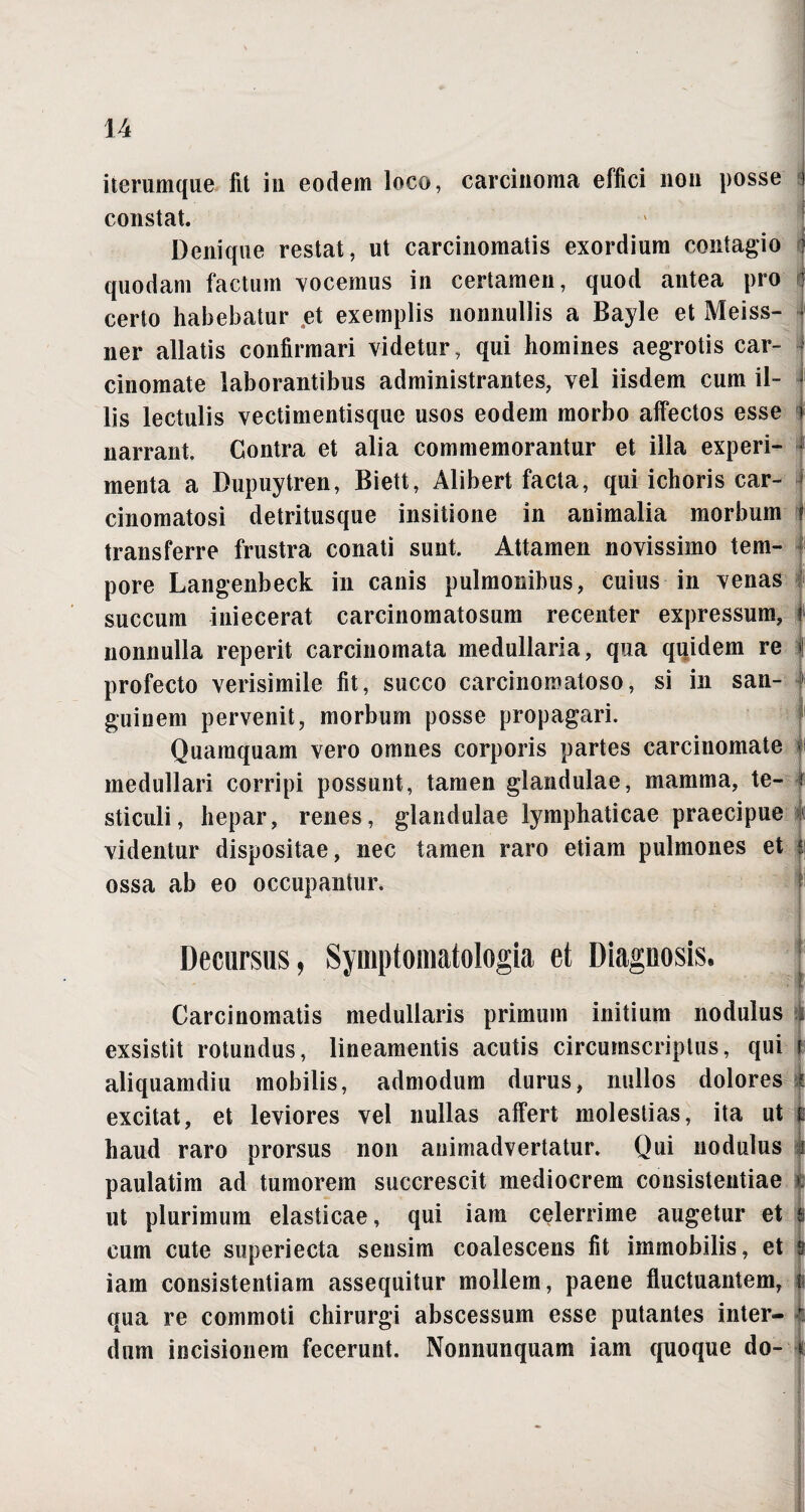 iterumque iit in eodem loco, carcinoma effici non posse i constat. Denique restat, ut carcinomatis exordium contagio ? quodam factum vocemus in certamen, quod antea pro certo habebatur et exemplis nonnullis a Bayle et Meiss- ner allatis confirmari videtur, qui homines aegrotis car¬ cinomate laborantibus administrantes, vel iisdem cum il¬ lis lectulis vectimentisque usos eodem morbo affectos esse narrant. Contra et alia commemorantur et illa experi¬ menta a Bupuytren, Biett, Alibert facta, qui ichoris car- cinomatosi detritusque insitione in animalia morbum transferre frustra conati sunt. Attamen novissimo tem¬ pore Langenbeck in canis pulmonibus, cuius in venas succum iniecerat carcinomatosum recenter expressum, i nonnulla reperit carcinomata medullaria, qua quidem re f profecto verisimile fit, succo carcinomatoso, si in san- » guinem pervenit, morbum posse propagari. Quamquam vero omnes corporis partes carcinomate medullari corripi possunt, tamen glandulae, mamma, te- I sticuli, hepar, renes, glandulae lymphaticae praecipue videntur dispositae, nec tamen raro etiam pulmones et |i ossa ab eo occupantur. Decursus, Symptomatologia et Diagnosis. Carcinomatis medullaris primum initium nodulus i exsistit rotundus, lineamentis acutis circumscriptus, qui r aliquamdiu mobilis, admodum durus, nullos dolores ? excitat, et leviores vel nullas affert molestias, ita ut $ haud raro prorsus non animadvertatur. Qui nodulus i paulatim ad tumorem succrescit mediocrem consistentiae i ut plurimum elasticae, qui iam celerrime augetur et s cum cute superiecta sensim coalescens fit immobilis, et s iam consistentiam assequitur mollem, paene fluctuantem, |i qua re commoti chirurgi abscessum esse putantes inter- k dum incisionem fecerunt. Nonnunquam iam quoque do- ji