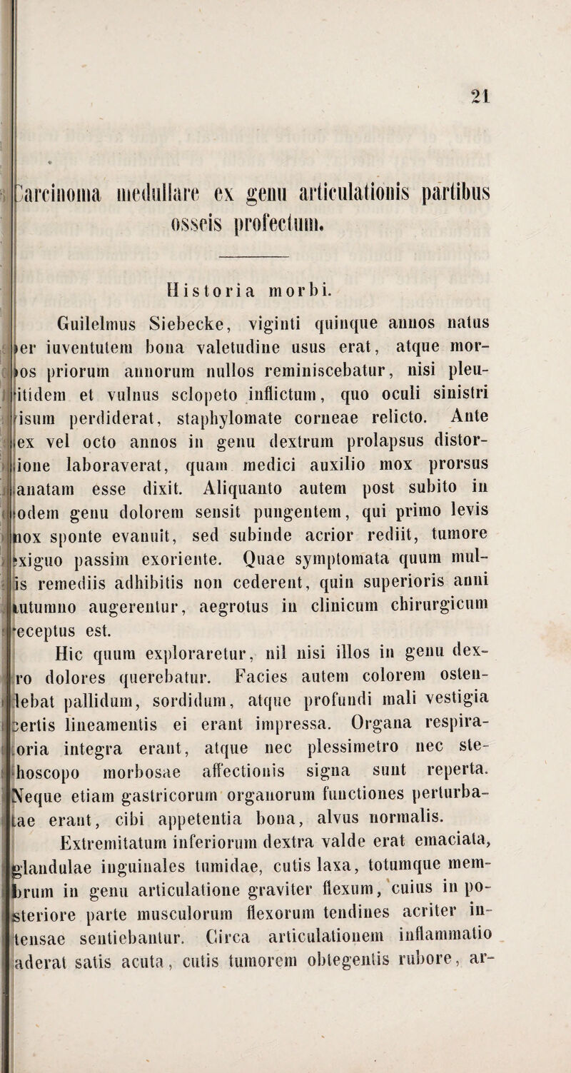 i arcinoina are ex genu articulationis partibus osseis profectum. Historia morbi. i 'i i Guilelmus Siebecke, viginti quinque annos natus *er iuventutem bona valetudine usus erat, atque mor- >os priorum annorum nullos reminiscebatur, nisi pleu- itidem et vulnus sclopeto inflictum, quo oculi sinistri i sum perdiderat, staphylomate corneae relicto. Ante ex vel octo annos in genu dextrum prolapsus distor- ione laboraverat, quam medici auxilio mox prorsus janatam esse dixit. Aliquanto autem post subito in todem genu dolorem sensit pungentem, qui primo levis tiox sponte evanuit, sed subinde acrior rediit, tumore xiguo passim exoriente. Quae symptomata quum mul¬ lis remediis adhibitis non cederent, quin superioris anni lutumno augerentur, aegrotus in clinicum chirurgicum •eceptus est. Hic quum exploraretur, nil nisi illos in genu dex» ro dolores querebatur. Facies autem colorem osten¬ debat pallidum, sordidum, atque profundi mali vestigia certis lineamentis ei erant impressa. Organa respira- oria integra erant, atque nec plessimetro nec ste- hoscopo morbosae affectionis signa sunt reperta. Neque etiam gastricorum organorum functiones perturba¬ tae erant, cibi appetentia bona, alvus normalis. Extremitatum inferiorum dextra valde erat emaciata, glandulae inguinales tumidae, cutis laxa, totumque mem¬ brum in genu articulatione graviter flexum/cuius in po¬ steriore parte musculorum flexorum tendines acriter in¬ tensae sentiebantur. Circa articulationem inflammatio aderat satis acuta, cutis tumorem obtegentis rubore, ar-