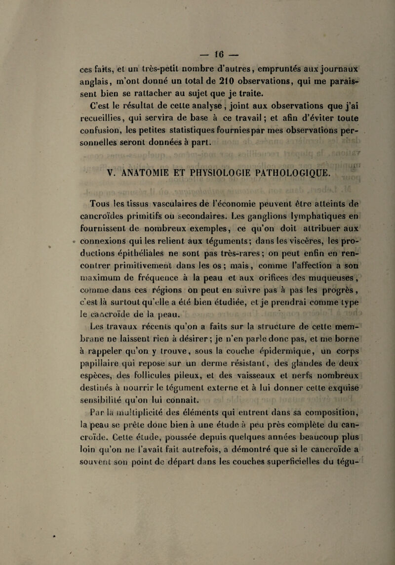 ces faits, et un très-petit nombre d’autres, empruntés aux journaux anglais, m’ont donné un total de 210 observations, qui me parais¬ sent bien se rattacher au sujet que je traite. C’est le résultat de celte analyse, joint aux observations que j’ai recueillies, qui servira de base à ce travail; et afin d’éviter toute confusion, les petites statistiques fournies par mes observations per¬ sonnelles seront données à part. V. ANATOMIE ET PHYSIOLOGIE PATHOLOGIQUE. Tous les tissus vasculaires de l’économie peuvent être atteints de cancroïdes primitifs ou secondaires. Les ganglions lymphatiques en fournissent de nombreux exemples, ce qu’on doit attribuer aux - connexions qui les relient aux téguments; dans les viscères, les pro¬ ductions épithéliales ne sont pas très-rares; on peut enfin en ren¬ contrer primitivement dans les os; mais, comme l’affection a son maximum de fréquence à la peau et aux orifices des muqueuses, comme dans ces régions on peut en suivre pas à pas les progrès, c’est là surtout qu’elle a été bien étudiée, et je prendrai comme type le caftcroïde de la peau. Les travaux récents qu’on a faits sur la structure de celte mem¬ brane ne laissent rien à désirer ; je n’en parle donc pas, et me borne à rappeler qu’on y trouve, sous la couche épidermique, un corps papillaire qui repose sur un derme résistant , des glandes de deux espèces, des follicules pileux, et des vaisseaux et nerfs nombreux destinés à nourrir le tégument externe et à lui donner cette exquise sensibilité qu’on lui connaît. Par la multiplicité des éléments qui entrent dans sa composition, la peau se prête donc bien à une étude à peu près complète du can- croïde. Cette étude, poussée depuis quelques années beaucoup plus loin qu’on ne l’avait fait autrefois, a démontré que si le cancroïde a souvent son point de départ dans les couches superficielles du tégu-