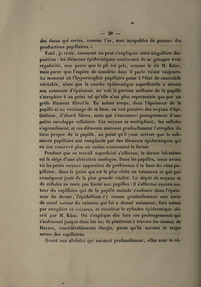 ■at des tissus qui certes, comme l’os, sont incapables de pousser des productions papillaires.» Voici, je crois , comment on peut s’expliquer cette singulière dis¬ position : les éléments épidermiques continuent de se grouper avec régularité, non parce que le pli est pris, comme le dit M. Küss, mais parce que l’espèce de mandrin dont il parle existe toujours. Au moment où l’hypertrophie papillaire passe à l’état de cancroïde véritable, alors que la couche épidermique superficielle a atteint son summum d’épaisseur, on voit la portion saillante de la papille s’atrophier à un point tel qu’elle n’est plus représentée que par un grêle filament fibroïde. En même temps, dans l’épaisseur de la papille et au voisinage de sa base, on voit paraître des noyaux d’épi¬ thélium, d’abord libres, mais qui s’entourent promptement d’une petite enveloppe cellulaire. Ces noyaux se multiplient, les cellules s’agrandissent, et ces éléments amènent graduellement l’atrophie du tissu propre de la papille, au point qü’il peut arriver que la sub¬ stance papillaire soit remplacée par des éléments épidermiques qui en ont conservé plus ou moins exactement la forme. Pendant que ce travail superficiel s’effectue, le derme lui-même est le siège d’une altération analogue. Dans les papilles, nous avons vu les petits noyaux apparaître de préférence a la base du cône pa¬ pillaire, dans le point qui est le plus riche en vaisseaux et qui par conséquent jouit de la plus grande vitalité. Le dépôt de noyaux et de cellules ne reste pas limité aux papilles : il s’effectue encore au¬ tour du capillaire qui de la papille malade s’enfonce dans l’épais¬ seur du derme, l’épithélium s’y creuse graduellement une sorte de canal autour du vaisseau qui lui a donné naissance, finit même par atrophier ce vaisseau, et constitue le cylindre épidermique dé¬ crit par M. Küss. On s’explique dès lors ces prolongements qui s’enfoncent jusque dans les os; ils pénètrent à travers les canaux de Havers, considérablement élargis, parce qu’ils suivent le trajet même des capillaires. Quant aux alvéoles qui naissent profondément, elles sont le ré- *