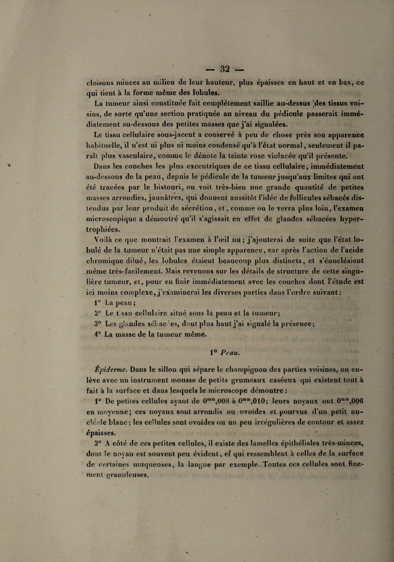 cloisons minces au milieu de leur hauteur, plus épaisses eu haut et eu bas, ce qui tient à la forme même des lobules. La tumeur ainsi constituée fait complètement saillie au-dessus 'des tissus voi¬ sins, de sorte qu’une section pratiquée au niveau du pédicule passerait immé¬ diatement au-dessous des petites masses que j’ai signalées. Le tissu cellulaire sous-jacent a conservé à peu de chose près son apparence habituelle, il u’est ni plus ui moins condensé qu’à l’état normal, seulement il pa¬ raît plus vasculaire, comme le dénote la teinte rose violacée qu’il présente. Dans les couches les plus excentriques de ce tissu cellulaire, immédiatement au-dessous de la peau, depuis le pédicule de la tumeur jusqu’aux limites cpii ont été tracées par le bistouri, on voit très-bien une grande quantité de petites masses arrondies, jaunâtres, qui donnent aussitôt l’idée de follicules sébacés dis¬ tendus par leur produit de sécrétion, et, comme on le verra plus loin, l’examen microscopique a démontré qu’il s’agissait en effet de glandes sébacées hyper¬ trophiées. Voilà ce que montrait l’examen à l’œil nu ; j’ajouterai de suite que l’état ta¬ bulé de la tumeur n’était pas une simple apparence, car après l’action de l’acide chromique dilue, les tabules étaieut beaucoup plus distincts, et s’énucléaient même très-facilement. Mais revenons sur les détails de structure de cette singu¬ lière tumeur, et, pour eu finir immédiatement avec les couches dont l’étude est ici moins complexe, j’examinerai les diverses parties dans l’ordre suivant: 1° La peau ; 2° Le t ssu cellulaire situé sous là peau et la tumeur; 3° Les glandes sébac es, dont plus haut j’ai signalé la présence; 4° La masse de la tumeur même. 1° Peau. Épiderme. Dans le sillon qui sépare le champignon des parties voisines, on en¬ lève avec un instrument mousse de petits grumeaux caséeux qui existent tout à fait à la surface et dans lesquels le microscope démontre : 1° De petites cellules ayant de 0ram,008 à 0mm,010; leurs noyaux ont 0mm,006 en moyenne; ces noyaux sont arrondis ou ovoïdes et pourvus d’un petit nu¬ cléole blanc; les cellules sont ovoïdes ou un peu irrégulières de contour et assez épaisses. 2° A côté de ces petites cellules, il existe des lamelles épithéliales très-minces, dont le noyau est souveut peu évident, ef qui ressemblent à celles de la surface de certaines muqueuses, la langue par exemple. Toutes ces cellules sont fine¬ ment granuleuses.