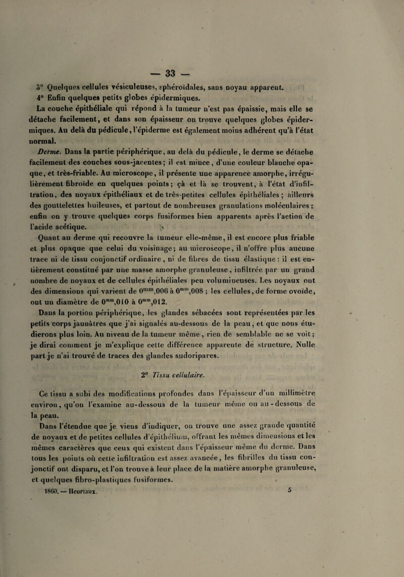 3° Quelques cellules vésiculeuses, sphéroïdales, saus noyau apparent. 4° Enfin quelques petits globes épidermiques. La couche épithéliale qui répond à la tumeur n’est pas épaissie, mais elle se détache facilement, et dans son épaisseur on trouve quelques globes épider¬ miques. Au delà du pédicule, l’épiderme est également moins adhérent qu’à l’état normal. Derme. Dans la partie périphérique, au delà du pédicule, le derme se détache facilement des couches sous-jacentes; il est mince, d’une couleur blanche opa¬ que, et très-friable. Au microscope, il présente une apparence amorphe, irrégu¬ lièrement fibroïde en quelques points; çà et là se trouvent, à l’état d’infil¬ tration, des noyaux épithéliaux et de très-petites cellules épithéliales; ailleurs des gouttelettes huileuses, et partout de nombreuses granulations moléculaires ; enfin on y trouve quelques corps fusiformes bien apparents après l’action de l’acide acétique. \ Quant au derme qui recouvre la tumeur elle-même, il est encore plus friable et plus opaque que celui du voisinage; au microscope, il n’offre plus aucune trace ni de tissu conjonctif ordiuaire, ni de fibres de tissu élastique: il est en¬ tièrement constitué par une masse amorphe granuleuse, infiltrée par un grand nombre de noyaux et de cellules épithéliales peu volumineuses. Les noyaux ont des dimensions qui varient de 0ram,006 à 0m“',008 ; les cellules, de forme ovoïde, ont un diamètre de 0mm,010 à 0mm,0l2. Dans la portion périphérique, les glandes sébacées sont représentées par les petits corps jaunâtres que j’ai signalés au-dessous de la peau, et que nous étu¬ dierons plus loin. Au niveau de la tumeur même , rien de semblable ne se voit ; je dirai comment je m’explique cette différence apparente de structure. Nulle part je n’ai trouvé de traces des glandes sudoripares. 2° Tissu cellulaire. Ce tissu a subi des modifications profondes dans l’épaisseur d’un millimètre environ, qu’on l’examine au-dessous de la tumeur même ou au-dessous de la peau. Dans l’étendue que je viens d’indiquer, on trouve une assez grande quantité de noyaux et de petites cellules d’épithélium, offrant les mêmes dimensions et les mêmes caractères que ceux qui existent dans l’épaisseur même du derme. Dans tous les poiuls où cette infiltration est assez avancée, les fibrilles du tissu con¬ jonctif ont disparu, et l’on trouve à leur place de la matière amorphe granuleuse, et quelques fibro-plasliques fusiformes. 1860. — Heurtaux. 5