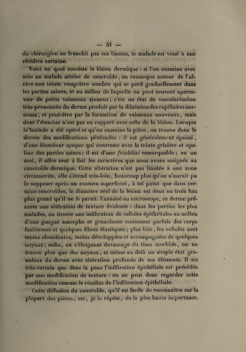 du chirurgien ne franchit pas ces limites, le malade est voué à une récidive certaine. Voici en quoi consiste la lésion dermique : si l’on examine avec soin un malade atteint de cancroïde, on remarque autour de l’ul¬ cère une teinte rougeâtre sombre qui se perd graduellement dans les parties saines, et au milieu de laquelle on peut souvent aperce¬ voir de petits vaisseaux sinueux ; c’est un état de vascularisation très-prononcée du derme produit par la dilatation des capillaires nor¬ maux, et peut-être par la formation de vaisseaux nouveaux, mais dont l’étendue n’est pas en rapport avec celle de la lésion. Lorsque lelnalade a été opéré et qu’on examine la pièce, on trouve dans le derme des modifications profondes : il est généralement épaissi , d’une blancheur opaque qui contraste avec la teinte grisâtre et opa¬ line des parties saines; il est d’une friabilité remarquable; en un mot, il offre tout à fait les caractères que nous avons assignés au cancroïde dermique. Cette altération n’est pas limitée à une zone circonscrite, elle s’étend très-loin, beaucoup plus qu’on n’aurait pu le supposer après un examen superficiel, à tel point que dans cer¬ tains cancroïdes, le diamètre réel de la lésion est deux ou trois fois plus grand qu’il ne le parait. Examiné au microscope, ce derme pré¬ sente une altération de texture évidente : dans les parties les plus malades, on trouve une infiltration de cellules épithéliales au milieu d’une gangue amorphe et granuleuse contenant parfois des corps fusiformes et quelques fibres élastiques ; plus loin , les cellules sont moins abondantes, moins développées et accompagnées de quelques noyaux; enfin, en s’éloignant davantage du tissu morbide, on ne trouve plus que des noyaux, et même au delà un simple état gra¬ nuleux du derme avec altération profonde de ses éléments. 11 est très-certain que dans la peau l’infiltration épithéliale est précédée par une modification de texture : on ne peut donc regarder cette modification comme le résultat de l’infiltration épithéliale. Cette diffusion du cancroïde, qu’il est facile de reconnaître sur la plupart des pièces, est, je le répète, delà plus haute importance.