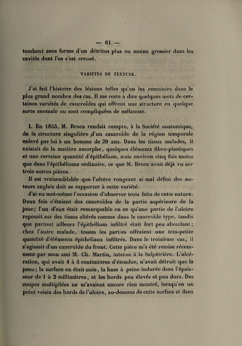 tombent sous forme d’un détritus plus ou moins grossier dans les cavités dont l’os s'est creusé. VARIÉTÉS DE TEXTURE. J’ai fait l’histoire des lésions telles qu’on les rencontre dans le plus grand nombre des cas. Il me reste à dire quelques mots de cer¬ taines variétés de cancroïdes qui offrent une structure en quelque sorte anomale ou sont compliquées de mélanose. I. En 1855, M. Broca rendait compte, à la Société anatomique, de la structure singulière ^d’un cancroïde de la région temporale enlevé par lui à un homme de 29 ans. Dans les tissus malades, il existait de la matière amorphe, quelques éléments fibro-plastiques et une certaine quantité d’épithélium, mais environ cinq fois moins que dans l’épithélioma ordinaire, ce que M. Broca avait déjà vu sur trois autres pièces. Il est vraisemblable que l’ulcère rongeant si mal défini des au¬ teurs anglais doit se rapporter à cette variété. J’ai eu moi-même l’occasion d’observer trois faits de cette nature. Deux fois c’étaient des cancroïdes de la partie supérieure de la joue; l’un d’eux était remarquable en ce qu’une partie de l’ulcère reposait sur des tissus altérés comme dans le cancroïde type, tandis que partout ailleurs l’épithélium infiltré était fort peu abondant ; chez l’autre malade, toutes les parties offraient une très-petite quantité d’éléments épithéliaux infiltrés. Dans le troisième cas, il s’agissait d’un cancroïde du front. Cette pièce m’a été remise récem¬ ment par mon ami M. Ch. Martin, interne à la Salpêtrière. L’ulcé¬ ration, qui avait 4 à 5 centimètres d’étendue, n’avait détruit que la peau; la surface en était unie, la base à peine indurée dans l’épais¬ seur de 1 à 2 millimètres, et les bords peu élevés et peu durs. Des coupes multipliées ne m’avaient encore rien montré, lorsqu’en un point voisin des bords de l’ulcère, au-dessous de cette surface et dans