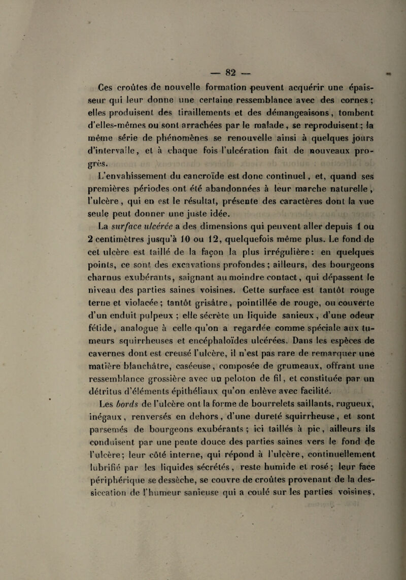 Ces croûtes de nouvelle formation -peuvent acquérir une épais¬ seur qui leur donne une certaine ressemblance avec des cornes ; elles produisent des tiraillements et des démangeaisons, tombent d’elles-mêmes ou sont arrachées par le malade, se reproduisent ; la même série de phénomènes se renouvelle ainsi à quelques jours d’intervaüe, et à chaque fois l’ulcération fait de nouveaux pro¬ grès. L’envahissement du cancroïde est donc continuel, et, quand ses premières périodes ont été abandonnées à leur marche naturelle, l’ulcère, qui en est le résultat, présente des caractères dont la vue seule peut donner une juste idée. La surface ulcérée a des dimensions qui peuvent aller depuis 1 ou 2 centimètres jusqu’à 10 ou 12, quelquefois même plus. Le fond de cet ulcère est taillé de la façon la plus irrégulière: en quelques points, ce sont des excavations profondes; ailleurs, des bourgeons charnus exubérants, saignant au moindre contact, qui dépassent le niveau des parties saines voisines. Cette surface est tantôt rouge terne et violacée; tantôt grisâtre, point il lée de rouge, ou couverte d’un enduit pulpeux ; elle sécrète un liquide sanieux , d’une odeur fétide, analogue à celle qu’on a regardée comme spéciale aux tu¬ meurs squirrheuses et encéphaloïdes ulcérées. Dans les espèces de cavernes dont est creusé l’ulcère, il n’est pas rare de remarquer une matière blanchâtre, caséeuse, composée de grumeaux, offrant une ressemblance grossière avec un peloton de fil, et constituée par un détritus d’éléments épithéliaux qu’on enlève avec facilité. Les bords de l’ulcère ont la forme de bourrelets saillants, rugueux, inégaux, renversés en dehors, d’une dureté squirrheuse, et sont parsemés de bourgeons exubérants; ici taillés à pic, ailleurs ils conduisent par une pente douce des parties saines vers le fond de l’ulcère; leur côté interne, qui répond à l’ulcère, continuellement lubrifié par les liquides sécrétés, reste humide et rosé; leur face périphérique se dessèche, se couvre de croûtes provenant de la des¬ siccation de l’humeur sanieuse qui a coulé sur les parties voisines,