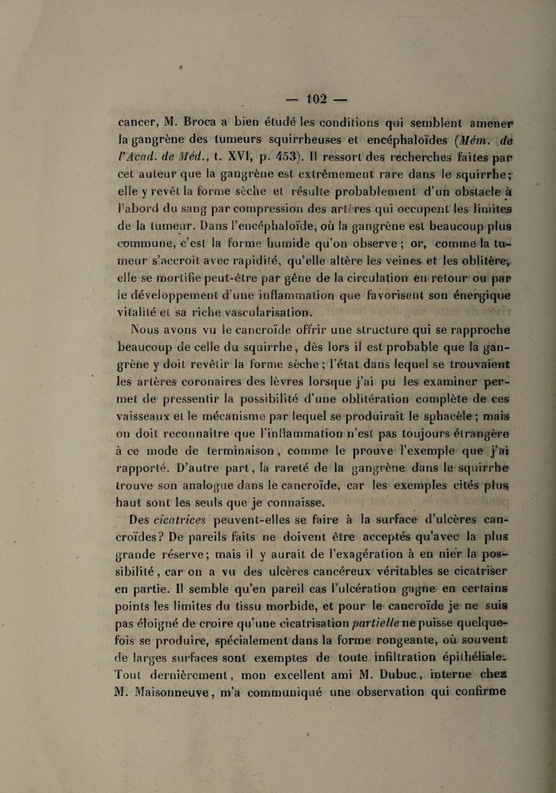 cancer, M. Broca a bien éludé les conditions qui semblent amener la gangrène des tumeurs squirrheuses et encéphaloïdes (Mém. de rAcad, de Méd., t. XVI, p. 453). I! ressort des recherches faites par cet auteur que la gangrène est extrêmement rare dans le squirrhe; elle y revêt la forme sèche et résulte probablement d’un obstacle à l’abord du sang par compression des artères qui occupent les limites de la tumeur. Dans l’encéphaloïde, où la gangrène est beaucoup plus commune, c’est la forme humide qu’on observe ; or, comme la tu¬ meur s’accroît avec rapidité, qu’elle altère les veines et les oblitère, elle se mortifie peut-être par gêne de la circulation en retour ou par le développement d’une inflammation que favorisent son énergique vitalité et sa riche vascularisation. Nous avons vu le cancroïde offrir une structure qui se rapproche beaucoup de celle du squirrhe, dès lors il est probable que la gan¬ grène y doit revêtir la forme sèche; l’état dans lequel se trouvaient les artères coronaires des lèvres lorsque j’ai pu les examiner per¬ met de pressentir la possibilité d’une oblitération complète de ces vaisseaux et le mécanisme par lequel se produirait le sphacèle ; mais on doit reconnaître que l'inflammation n’est pas toujours étrangère à ce mode de terminaison , comme le prouve l’exemple que j’ai rapporté. D’autre part, la rareté de la gangrène dans le squirrhe trouve son analogue dans le cancroïde, car les exemples cités plus haut sont les seuls que je connaisse. Des eicntrices peuvent-elles se faire à la surface d’ulcères can- croïdes? De pareils faits ne doivent être acceptés qu’avec la plus grande réserve; mais il y aurait de l’exagération à en nier la pos¬ sibilité , car on a vu des ulcères cancéreux véritables se cicatriser en partie. Il semble qu’en pareil cas l’ulcération gagne en certains points les limites du tissu morbide, et pour le cancroïde je ne suis pas éloigné de croire qu’une cicatrisation partielle ne puisse quelque¬ fois se produire, spécialement dans la forme rongeante, où souvent de larges surfaces sont exemptes de toute infiltration épithéliale. Tout dernièrement, mon excellent ami M. Dubuc, interne chez M. Maisonneuve, m’a communiqué une observation qui confirme